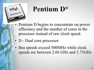 Pentium D ® Pentium D begins to concentrate on power efficiency and the number of cores in the processor instead of raw clock speed. D - Dual core processor Bus speeds exceed 500MHz while clock speeds are between 2.66 GHz and 3.73GHz 
