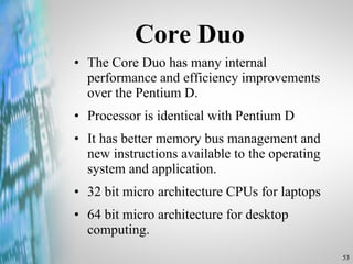 Core Duo The Core Duo has many internal performance and efficiency improvements over the Pentium D. Processor is identical with Pentium D It has better memory bus management and new instructions available to the operating system and application. 32 bit micro architecture CPUs for laptops 64 bit micro architecture for desktop computing. 