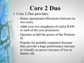 Core 2 Duo Core 2 Duo provides: Better operational efficiencies between its two cores. Adds over two megabytes of cache RAM to each of the core processors. Operates at half the power of the Pentium D. Popular for portable computers because they provide a huge performance increase at virtually no power increase of loss in battery life. 
