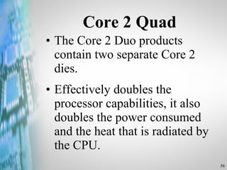Core 2 Quad The Core 2 Duo products contain two separate Core 2 dies. Effectively doubles the processor capabilities, it also doubles the power consumed and the heat that is radiated by the CPU. 