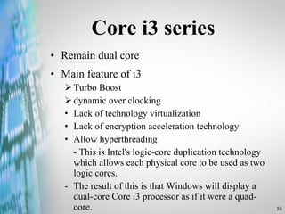 Core i3 series Remain dual core Main feature of i3 Turbo Boost dynamic over clocking Lack of technology virtualization Lack of encryption acceleration technology Allow hyperthreading - This is Intel's logic-core duplication technology which allows each physical core to be used as two logic cores.  -  The result of this is that Windows will display a dual-core Core i3 processor as if it were a quad-core. 