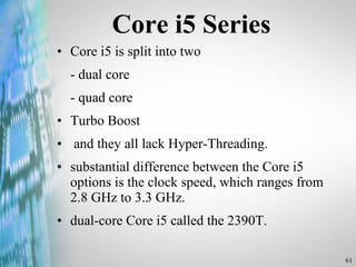 Core i5 Series Core i5 is split into two - dual core - quad core Turbo Boost and they all lack Hyper-Threading. substantial difference between the Core i5 options is the clock speed, which ranges from 2.8 GHz to 3.3 GHz.  dual-core Core i5 called the 2390T.  