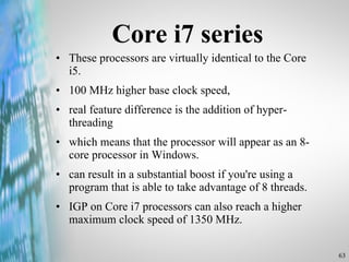 Core i7 series These processors are virtually identical to the Core i5.  100 MHz higher base clock speed, real feature difference is the addition of hyper-threading  which means that the processor will appear as an 8-core processor in Windows.  can result in a substantial boost if you're using a program that is able to take advantage of 8 threads. IGP on Core i7 processors can also reach a higher maximum clock speed of 1350 MHz. 