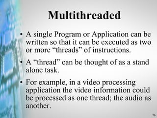 A single Program or Application can be written so that it can be executed as two or more “threads” of instructions.  A “thread” can be thought of as a stand alone task.  For example, in a video processing application the video information could be processed as one thread; the audio as another.  Multithreaded 