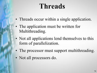 Threads Threads occur within a single application. The application must be written for Multithreading. Not all applications lend themselves to this form of parallelization. The processor must support multithreading. Not all processors do.  