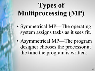 Types of Multiprocessing (MP) Symmetrical MP —The operating system assigns tasks as it sees fit.  As ymmetrical MP —The program designer chooses the processor at the time the program is written. 