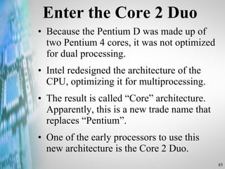 Enter the Core 2 Duo Because the Pentium D was made up of two Pentium 4 cores, it was not optimized for dual processing.  Intel redesigned the architecture of the CPU, optimizing it for multiprocessing. The result is called “Core” architecture. Apparently, this is a new trade name that replaces “Pentium”. One of the early processors to use this new architecture is the Core 2 Duo.  