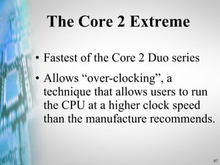 The Core 2 Extreme Fastest of the Core 2 Duo series Allows “over-clocking”, a technique that allows users to run the CPU at a higher clock speed than the manufacture recommends.  