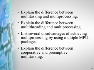 Explain the difference between multitasking and multiprocessing. Explain the difference between multithreading and multiprocessing. List several disadvantages of achieving multiprocessing by using multiple MPU packages. Explain the difference between cooperative and preemptive multitasking. 