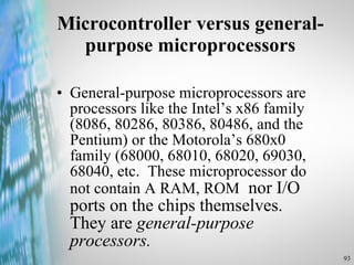 Microcontroller versus general-purpose microprocessors General-purpose microprocessors are processors like the Intel’s x86 family (8086, 80286, 80386, 80486, and the Pentium) or the Motorola’s 680x0 family (68000, 68010, 68020, 69030, 68040, etc.  These microprocessor do not contain A RAM, ROM   nor I/O ports on the chips themselves.  They are  general-purpose processors. 