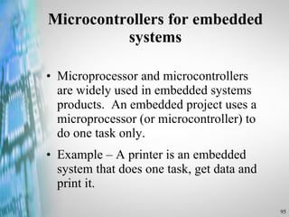 Microcontrollers for embedded systems Microprocessor and microcontrollers are widely used in embedded systems products.  An embedded project uses a microprocessor (or microcontroller) to do one task only. Example – A printer is an embedded system that does one task, get data and print it. 