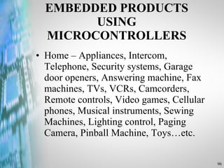 EMBEDDED PRODUCTS USING MICROCONTROLLERS Home – Appliances, Intercom, Telephone, Security systems, Garage door openers, Answering machine, Fax machines, TVs, VCRs, Camcorders, Remote controls, Video games, Cellular phones, Musical instruments, Sewing Machines, Lighting control, Paging Camera, Pinball Machine, Toys…etc. 