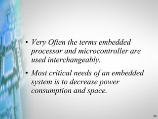 Very Often the terms embedded processor and microcontroller are used interchangeably. Most critical needs of an embedded system is to decrease power consumption and space. 