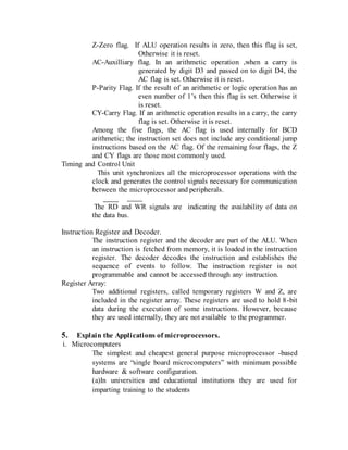 Z-Zero flag. If ALU operation results in zero, then this flag is set,
Otherwise it is reset.
AC-Auxilliary flag. In an arithmetic operation ,when a carry is
generated by digit D3 and passed on to digit D4, the
AC flag is set. Otherwise it is reset.
P-Parity Flag. If the result of an arithmetic or logic operation has an
even number of 1’s then this flag is set. Otherwise it
is reset.
CY-Carry Flag. If an arithmetic operation results in a carry, the carry
flag is set. Otherwise it is reset.
Among the five flags, the AC flag is used internally for BCD
arithmetic; the instruction set does not include any conditional jump
instructions based on the AC flag. Of the remaining four flags, the Z
and CY flags are those most commonly used.
Timing and Control Unit
This unit synchronizes all the microprocessor operations with the
clock and generates the control signals necessary for communication
between the microprocessor and peripherals.
The RD and WR signals are indicating the availability of data on
the data bus.
Instruction Register and Decoder.
The instruction register and the decoder are part of the ALU. When
an instruction is fetched from memory, it is loaded in the instruction
register. The decoder decodes the instruction and establishes the
sequence of events to follow. The instruction register is not
programmable and cannot be accessed through any instruction.
Register Array:
Two additional registers, called temporary registers W and Z, are
included in the register array. These registers are used to hold 8-bit
data during the execution of some instructions. However, because
they are used internally, they are not available to the programmer.
5. Explain the Applications of microprocessors.
i. Microcomputers
The simplest and cheapest general purpose microprocessor -based
systems are “single board microcomputers” with minimum possible
hardware & software configuration.
(a)In universities and educational institutions they are used for
imparting training to the students
 