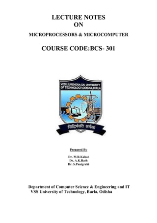 LECTURE NOTES
ON
MICROPROCESSORS & MICROCOMPUTER
COURSE CODE:BCS- 301
Prepared By
Dr. M.R.Kabat
Dr. A.K.Rath
Dr. S.Panigrahi
Department of Computer Science & Engineering and IT
VSS University of Technology, Burla, Odisha
 