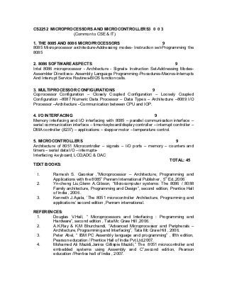 CS2252 MICROPROCESSORS AND MICROCONTROLLERS3 0 0 3
               (Common to CSE & IT)

1. THE 8085 AND 8086 MICROPROCESSORS                               9
8085 Microprocessor architecture-Addressing modes- Instruction set-Programming the
8085

2. 8086 SOFTWARE ASPECTS                                                     9
Intel 8086 microprocessor - Architecture - Signals- Instruction Set-Addressing Modes-
Assembler Directives- Assembly Language Programming-Procedures-Macros-Interrupts
And Interrupt Service Routines-BIOS function calls.

3. MULTIPROCESSOR CONFIGURATIONS                           9
Coprocessor Configuration – Closely Coupled Configuration – Loosely Coupled
Configuration –8087 Numeric Data Processor – Data Types – Architecture –8089 I/O
Processor –Architecture –Communication between CPU and IOP.

4. I/O INTERFACING                                                  9
Memory interfacing and I/O interfacing with 8085 – parallel communication interface –
serial communication interface – timer-keyboard/display controller – interrupt controller –
DMA controller (8237) – applications – stepper motor – temperature control.

5. MICROCONTROLLERS                                                      9
Architecture of 8051 Microcontroller – signals – I/O ports – memory – counters and
timers – serial data I/O – interrupts-
Interfacing -keyboard, LCD,ADC & DAC
                                                                      TOTAL: 45
TEXT BOOKS:

  1.       Ramesh S. Gaonkar ,”Microprocessor – Architecture, Programming and
           Applications with the 8085” Penram International Publisher , 5th Ed.,2006
  2.       Yn-cheng Liu,Glenn A.Gibson, “Microcomputer systems: The 8086 / 8088
           Family architecture, Programming and Design”, second edition, Prentice Hall
           of India , 2006 .
  3.       Kenneth J.Ayala, ’The 8051 microcontroller Architecture, Programming and
           applications‘ second edition ,Penram international.

REFERENCES:
 1.    Douglas V.Hall, “ Microprocessors and Interfacing : Programming and
       Hardware”, second edition , Tata Mc Graw Hill ,2006.
 2.    A.K.Ray & K.M Bhurchandi, “Advanced Microprocessor and Peripherals –
       Architecture, Programming and Interfacing”, Tata Mc Graw Hill , 2006.
 3.    Peter Abel, “ IBM PC Assembly language and programming” , fifth edition,
       Pearson education / Prentice Hall of India Pvt.Ltd,2007.
 4.    Mohamed Ali Mazidi,Janice Gillispie Mazidi,” The 8051 microcontroller and
       embedded systems using Assembly and C”,second edition, Pearson
       education /Prentice hall of India , 2007.
 