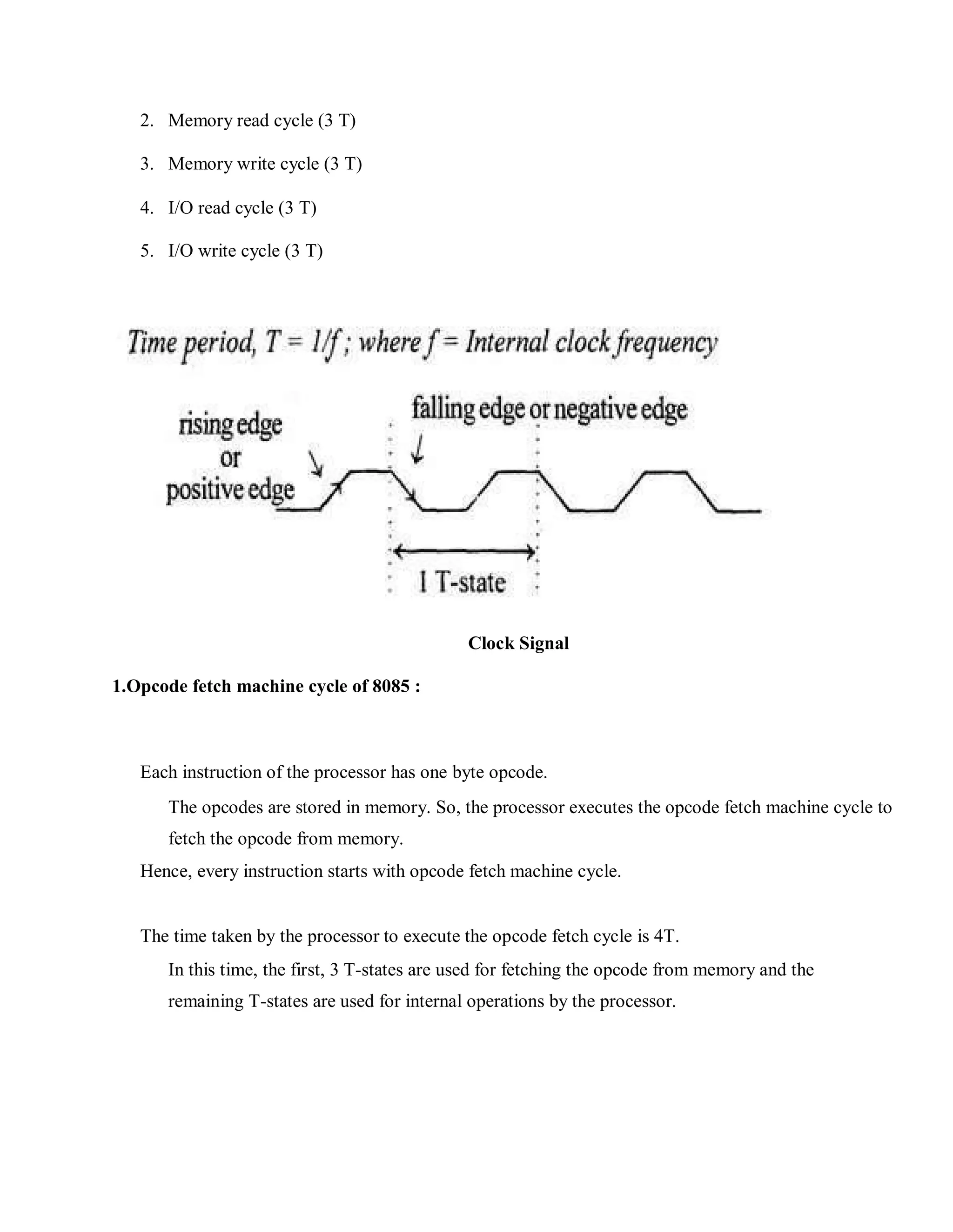 2. Memory read cycle (3 T)
3. Memory write cycle (3 T)
4. I/O read cycle (3 T)
5. I/O write cycle (3 T)
Clock Signal
1.Opcode fetch machine cycle of 8085 :
Each instruction of the processor has one byte opcode.
The opcodes are stored in memory. So, the processor executes the opcode fetch machine cycle to
fetch the opcode from memory.
Hence, every instruction starts with opcode fetch machine cycle.
The time taken by the processor to execute the opcode fetch cycle is 4T.
In this time, the first, 3 T-states are used for fetching the opcode from memory and the
remaining T-states are used for internal operations by the processor.
 