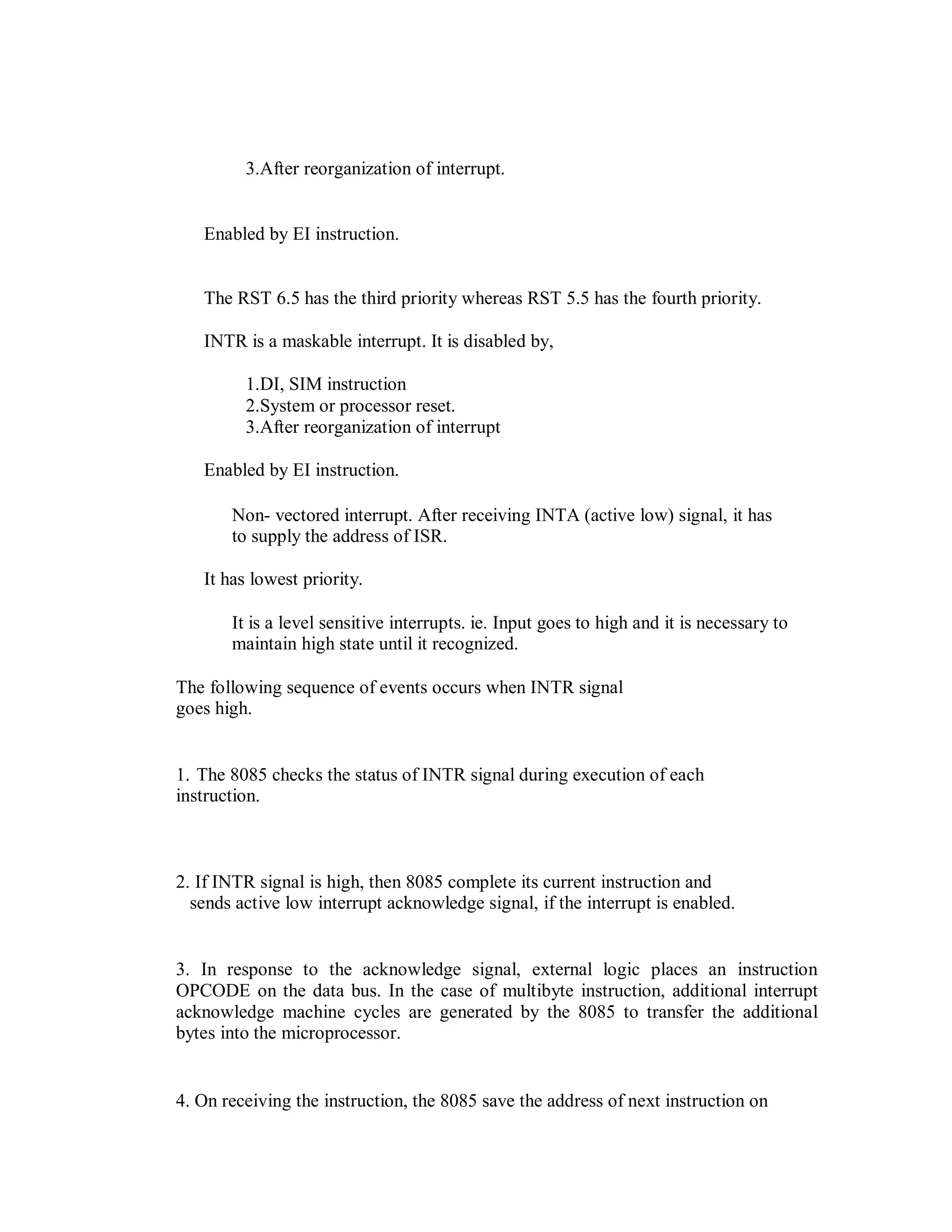 3.After reorganization of interrupt.
Enabled by EI instruction.
The RST 6.5 has the third priority whereas RST 5.5 has the fourth priority.
INTR is a maskable interrupt. It is disabled by,
1.DI, SIM instruction
2.System or processor reset.
3.After reorganization of interrupt
Enabled by EI instruction.
Non- vectored interrupt. After receiving INTA (active low) signal, it has
to supply the address of ISR.
It has lowest priority.
It is a level sensitive interrupts. ie. Input goes to high and it is necessary to
maintain high state until it recognized.
The following sequence of events occurs when INTR signal
goes high.
1. The 8085 checks the status of INTR signal during execution of each
instruction.
2. If INTR signal is high, then 8085 complete its current instruction and
sends active low interrupt acknowledge signal, if the interrupt is enabled.
3. In response to the acknowledge signal, external logic places an instruction
OPCODE on the data bus. In the case of multibyte instruction, additional interrupt
acknowledge machine cycles are generated by the 8085 to transfer the additional
bytes into the microprocessor.
4. On receiving the instruction, the 8085 save the address of next instruction on
 