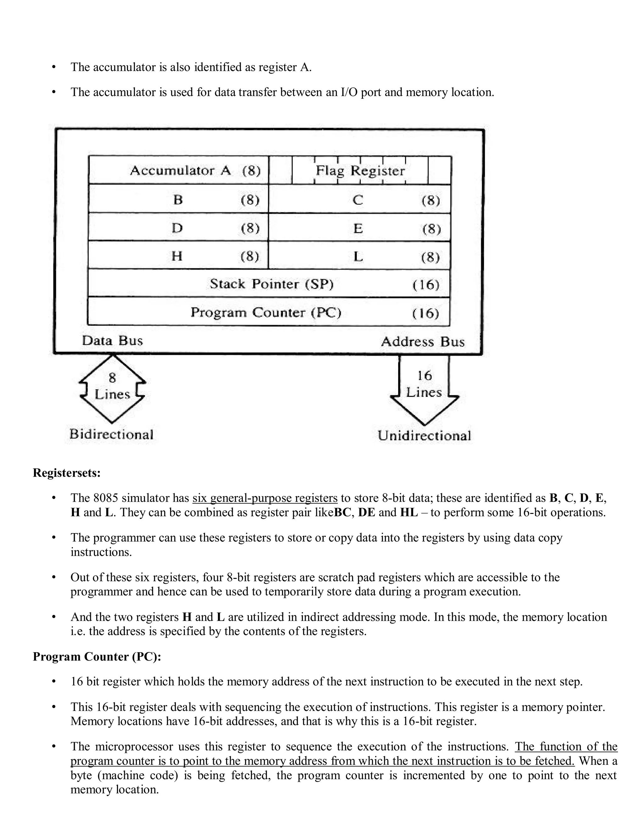 • The accumulator is also identified as register A.
• The accumulator is used for data transfer between an I/O port and memory location.
Registersets:
• The 8085 simulator has six general-purpose registers to store 8-bit data; these are identified as B, C, D, E,
H and L. They can be combined as register pair likeBC, DE and HL – to perform some 16-bit operations.
• The programmer can use these registers to store or copy data into the registers by using data copy
instructions.
• Out of these six registers, four 8-bit registers are scratch pad registers which are accessible to the
programmer and hence can be used to temporarily store data during a program execution.
• And the two registers H and L are utilized in indirect addressing mode. In this mode, the memory location
i.e. the address is specified by the contents of the registers.
Program Counter (PC):
• 16 bit register which holds the memory address of the next instruction to be executed in the next step.
• This 16-bit register deals with sequencing the execution of instructions. This register is a memory pointer.
Memory locations have 16-bit addresses, and that is why this is a 16-bit register.
• The microprocessor uses this register to sequence the execution of the instructions. The function of the
program counter is to point to the memory address from which the next instruction is to be fetched. When a
byte (machine code) is being fetched, the program counter is incremented by one to point to the next
memory location.
 