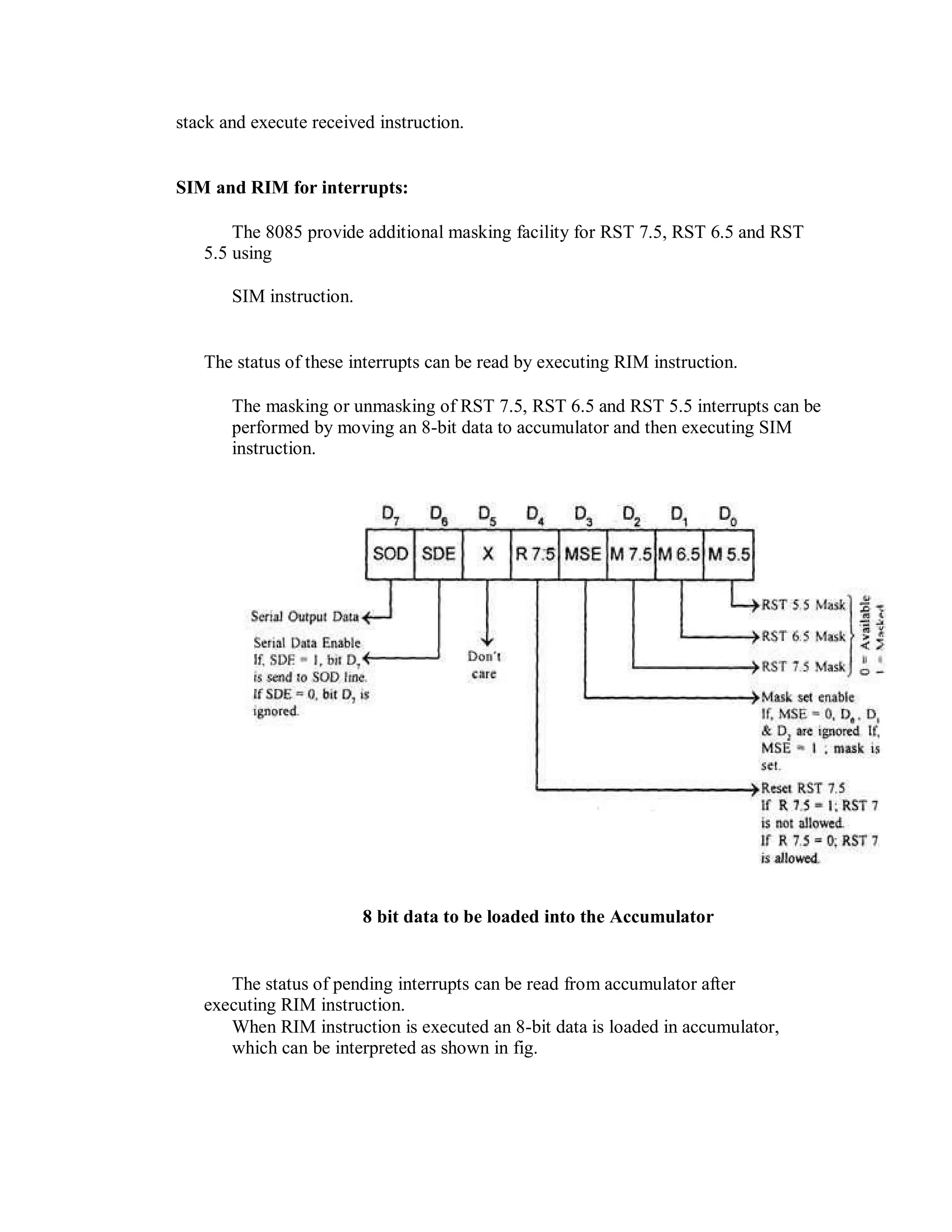 stack and execute received instruction.
SIM and RIM for interrupts:
The 8085 provide additional masking facility for RST 7.5, RST 6.5 and RST
5.5 using
SIM instruction.
The status of these interrupts can be read by executing RIM instruction.
The masking or unmasking of RST 7.5, RST 6.5 and RST 5.5 interrupts can be
performed by moving an 8-bit data to accumulator and then executing SIM
instruction.
8 bit data to be loaded into the Accumulator
The status of pending interrupts can be read from accumulator after
executing RIM instruction.
When RIM instruction is executed an 8-bit data is loaded in accumulator,
which can be interpreted as shown in fig.
 