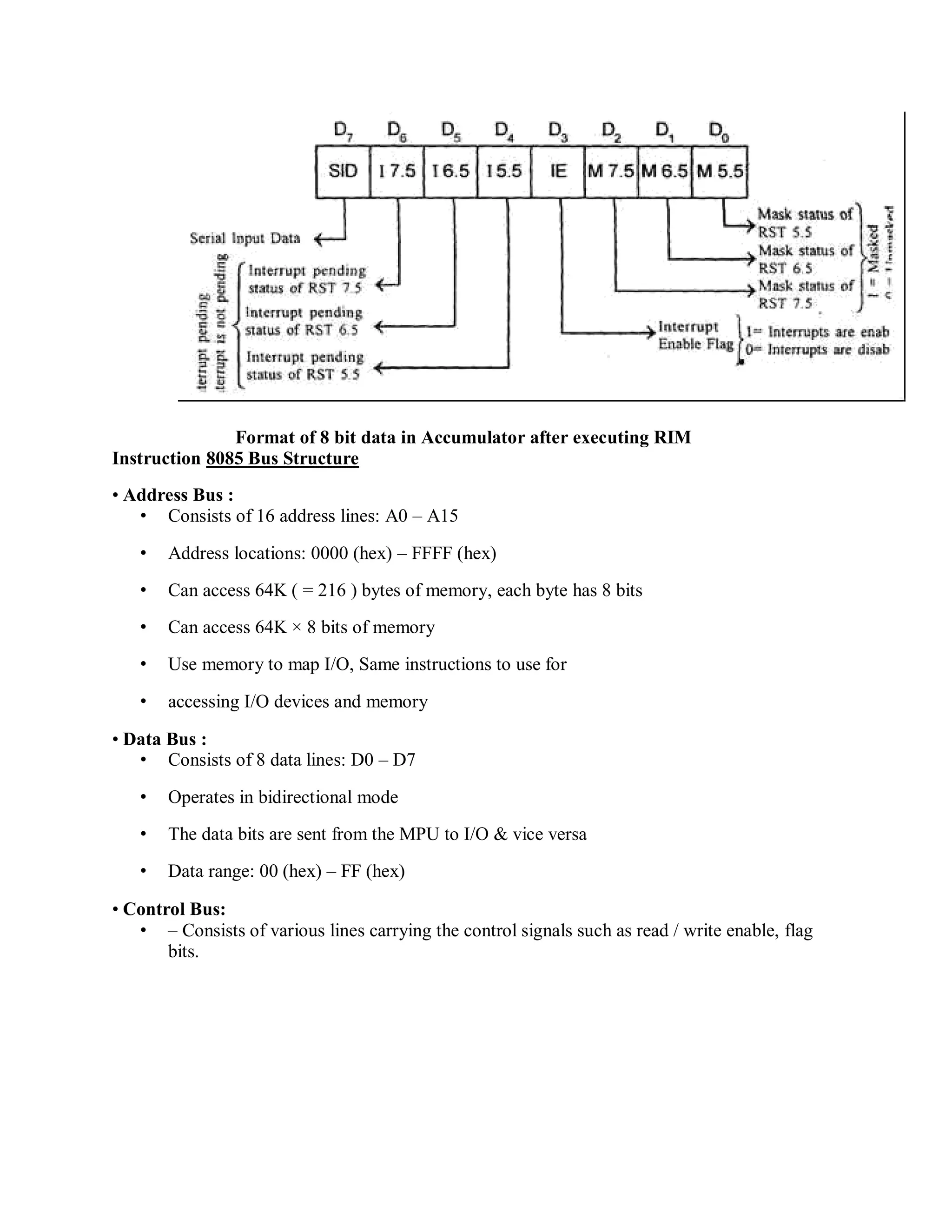 Format of 8 bit data in Accumulator after executing RIM
Instruction 8085 Bus Structure
• Address Bus :
• Consists of 16 address lines: A0 – A15
• Address locations: 0000 (hex) – FFFF (hex)
• Can access 64K ( = 216 ) bytes of memory, each byte has 8 bits
• Can access 64K × 8 bits of memory
• Use memory to map I/O, Same instructions to use for
• accessing I/O devices and memory
• Data Bus :
• Consists of 8 data lines: D0 – D7
• Operates in bidirectional mode
• The data bits are sent from the MPU to I/O & vice versa
• Data range: 00 (hex) – FF (hex)
• Control Bus:
• – Consists of various lines carrying the control signals such as read / write enable, flag
bits.
 
