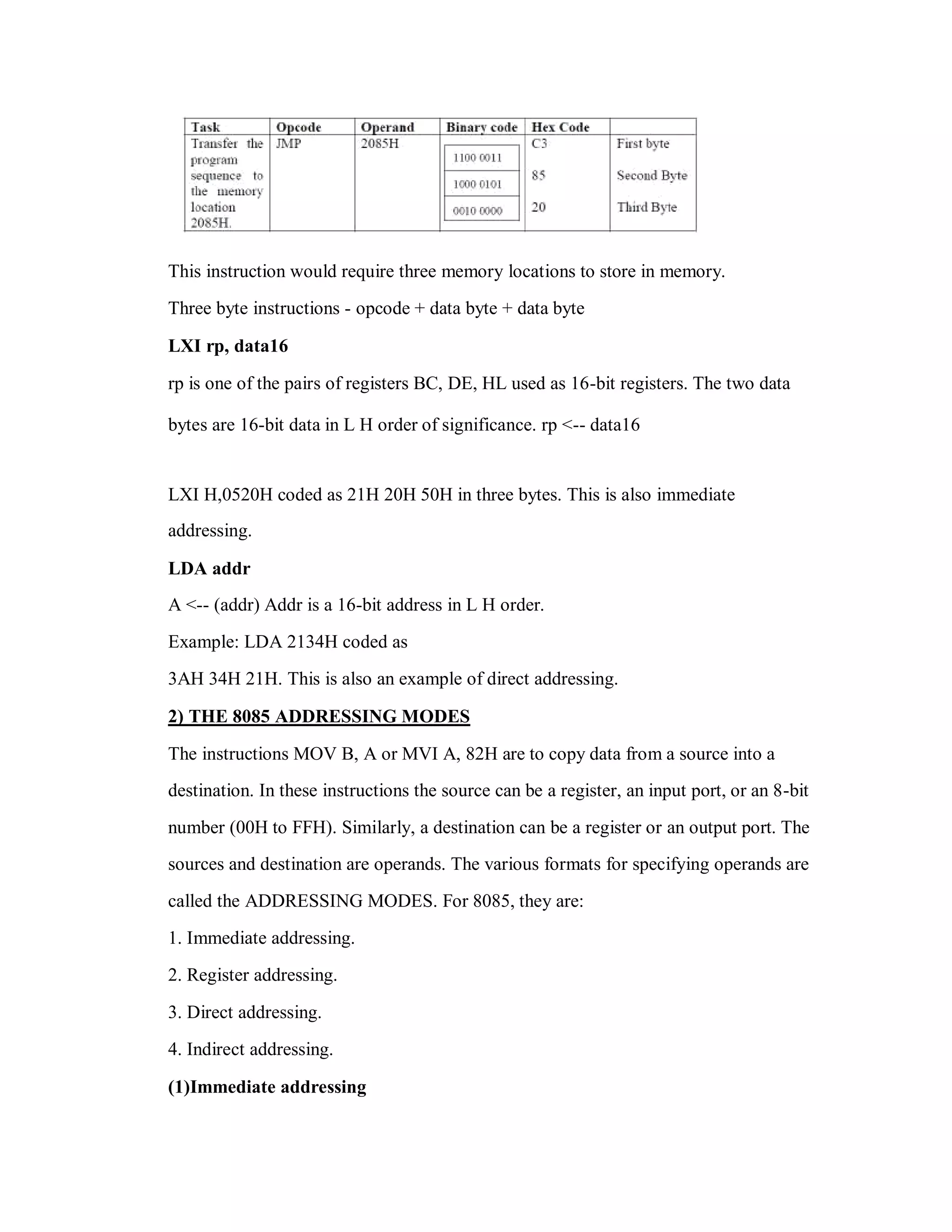 This instruction would require three memory locations to store in memory.
Three byte instructions - opcode + data byte + data byte
LXI rp, data16
rp is one of the pairs of registers BC, DE, HL used as 16-bit registers. The two data
bytes are 16-bit data in L H order of significance. rp <-- data16
LXI H,0520H coded as 21H 20H 50H in three bytes. This is also immediate
addressing.
LDA addr
A <-- (addr) Addr is a 16-bit address in L H order.
Example: LDA 2134H coded as
3AH 34H 21H. This is also an example of direct addressing.
2) THE 8085 ADDRESSING MODES
The instructions MOV B, A or MVI A, 82H are to copy data from a source into a
destination. In these instructions the source can be a register, an input port, or an 8-bit
number (00H to FFH). Similarly, a destination can be a register or an output port. The
sources and destination are operands. The various formats for specifying operands are
called the ADDRESSING MODES. For 8085, they are:
1. Immediate addressing.
2. Register addressing.
3. Direct addressing.
4. Indirect addressing.
(1)Immediate addressing
 