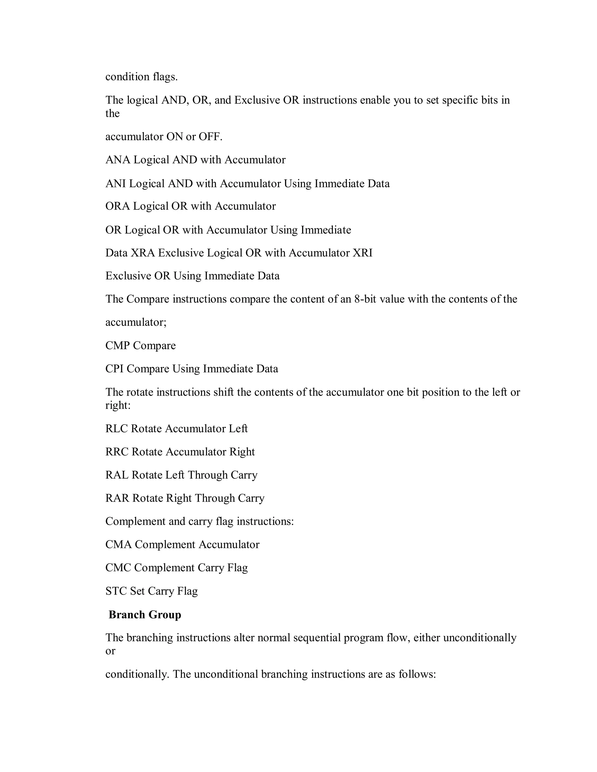 condition flags.
The logical AND, OR, and Exclusive OR instructions enable you to set specific bits in
the
accumulator ON or OFF.
ANA Logical AND with Accumulator
ANI Logical AND with Accumulator Using Immediate Data
ORA Logical OR with Accumulator
OR Logical OR with Accumulator Using Immediate
Data XRA Exclusive Logical OR with Accumulator XRI
Exclusive OR Using Immediate Data
The Compare instructions compare the content of an 8-bit value with the contents of the
accumulator;
CMP Compare
CPI Compare Using Immediate Data
The rotate instructions shift the contents of the accumulator one bit position to the left or
right:
RLC Rotate Accumulator Left
RRC Rotate Accumulator Right
RAL Rotate Left Through Carry
RAR Rotate Right Through Carry
Complement and carry flag instructions:
CMA Complement Accumulator
CMC Complement Carry Flag
STC Set Carry Flag
Branch Group
The branching instructions alter normal sequential program flow, either unconditionally
or
conditionally. The unconditional branching instructions are as follows:
 