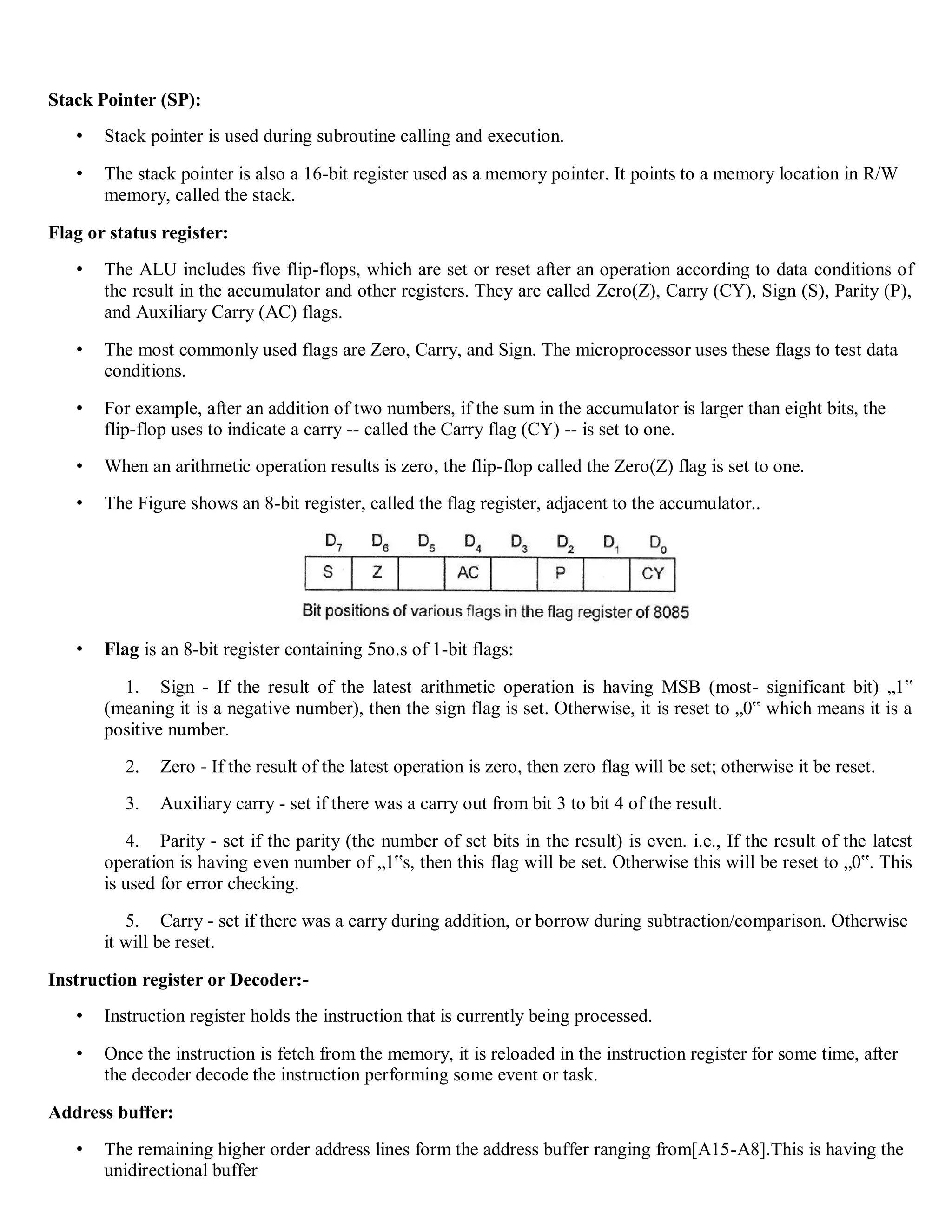 Stack Pointer (SP):
• Stack pointer is used during subroutine calling and execution.
• The stack pointer is also a 16-bit register used as a memory pointer. It points to a memory location in R/W
memory, called the stack.
Flag or status register:
• The ALU includes five flip-flops, which are set or reset after an operation according to data conditions of
the result in the accumulator and other registers. They are called Zero(Z), Carry (CY), Sign (S), Parity (P),
and Auxiliary Carry (AC) flags.
• The most commonly used flags are Zero, Carry, and Sign. The microprocessor uses these flags to test data
conditions.
• For example, after an addition of two numbers, if the sum in the accumulator is larger than eight bits, the
flip-flop uses to indicate a carry -- called the Carry flag (CY) -- is set to one.
• When an arithmetic operation results is zero, the flip-flop called the Zero(Z) flag is set to one.
• The Figure shows an 8-bit register, called the flag register, adjacent to the accumulator..
• Flag is an 8-bit register containing 5no.s of 1-bit flags:
1. Sign - If the result of the latest arithmetic operation is having MSB (most- significant bit) „1‟
(meaning it is a negative number), then the sign flag is set. Otherwise, it is reset to „0‟ which means it is a
positive number.
2. Zero - If the result of the latest operation is zero, then zero flag will be set; otherwise it be reset.
3. Auxiliary carry - set if there was a carry out from bit 3 to bit 4 of the result.
4. Parity - set if the parity (the number of set bits in the result) is even. i.e., If the result of the latest
operation is having even number of „1‟s, then this flag will be set. Otherwise this will be reset to „0‟. This
is used for error checking.
5. Carry - set if there was a carry during addition, or borrow during subtraction/comparison. Otherwise
it will be reset.
Instruction register or Decoder:-
• Instruction register holds the instruction that is currently being processed.
• Once the instruction is fetch from the memory, it is reloaded in the instruction register for some time, after
the decoder decode the instruction performing some event or task.
Address buffer:
• The remaining higher order address lines form the address buffer ranging from[A15-A8].This is having the
unidirectional buffer
 