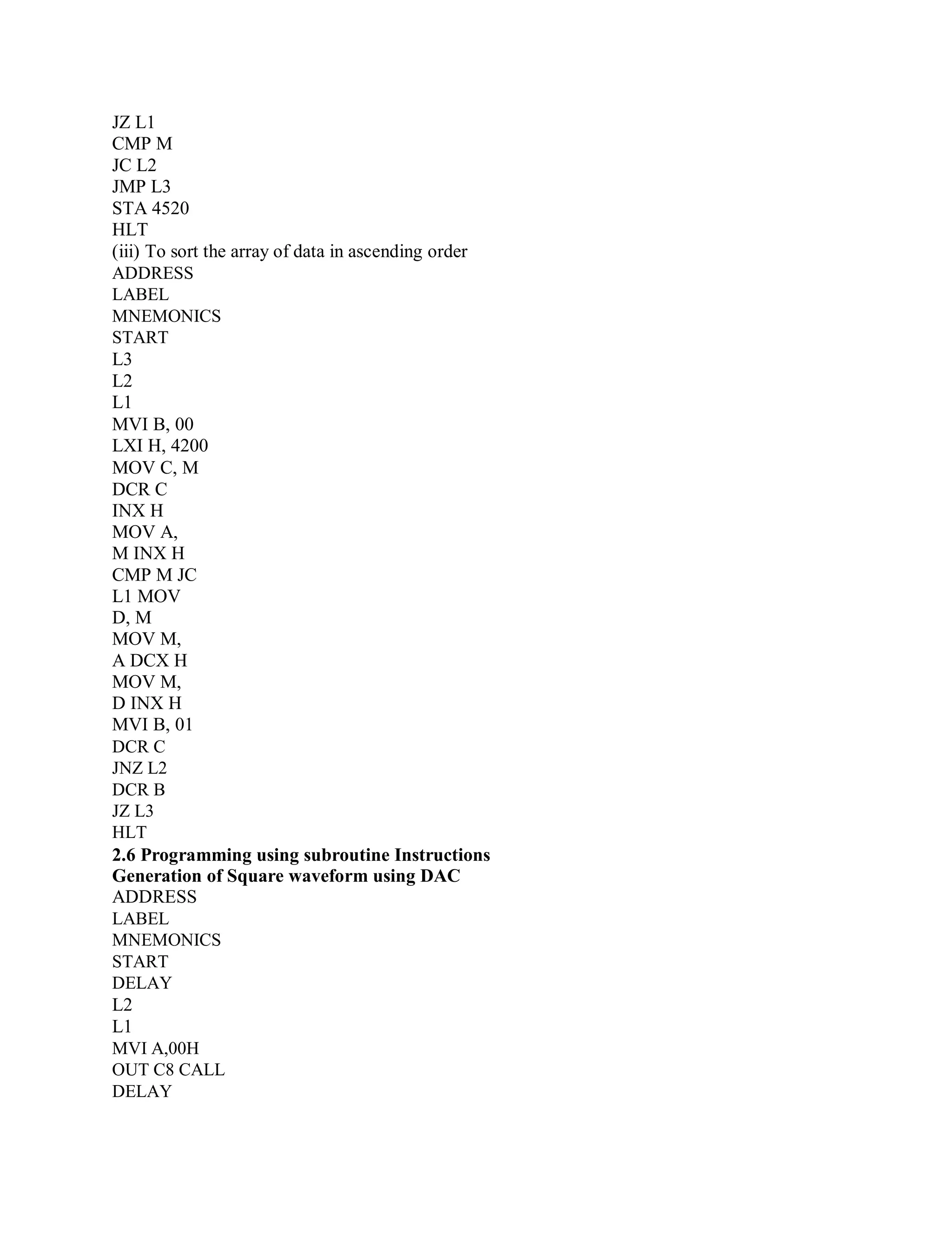 JZ L1
CMP M
JC L2
JMP L3
STA 4520
HLT
(iii) To sort the array of data in ascending order
ADDRESS
LABEL
MNEMONICS
START
L3
L2
L1
MVI B, 00
LXI H, 4200
MOV C, M
DCR C
INX H
MOV A,
M INX H
CMP M JC
L1 MOV
D, M
MOV M,
A DCX H
MOV M,
D INX H
MVI B, 01
DCR C
JNZ L2
DCR B
JZ L3
HLT
2.6 Programming using subroutine Instructions
Generation of Square waveform using DAC
ADDRESS
LABEL
MNEMONICS
START
DELAY
L2
L1
MVI A,00H
OUT C8 CALL
DELAY
 