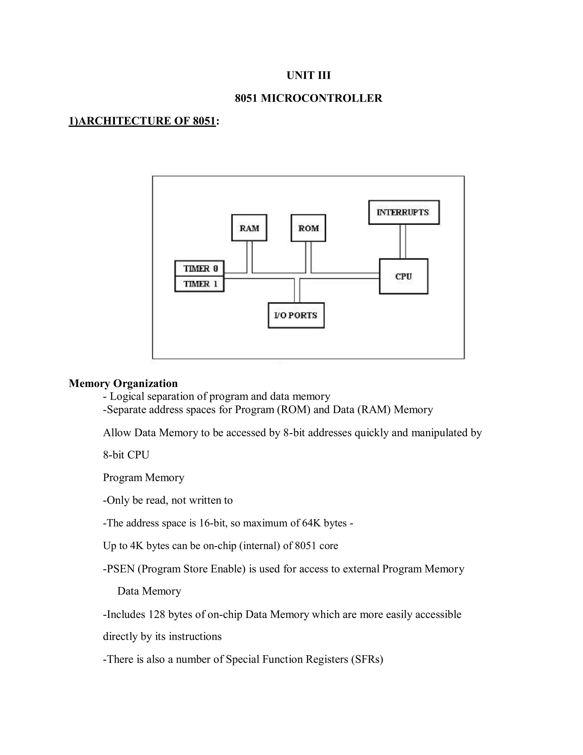 UNIT III
8051 MICROCONTROLLER
1)ARCHITECTURE OF 8051:
Memory Organization
- Logical separation of program and data memory
-Separate address spaces for Program (ROM) and Data (RAM) Memory
Allow Data Memory to be accessed by 8-bit addresses quickly and manipulated by
8-bit CPU
Program Memory
-Only be read, not written to
-The address space is 16-bit, so maximum of 64K bytes -
Up to 4K bytes can be on-chip (internal) of 8051 core
-PSEN (Program Store Enable) is used for access to external Program Memory
Data Memory
-Includes 128 bytes of on-chip Data Memory which are more easily accessible
directly by its instructions
-There is also a number of Special Function Registers (SFRs)
 