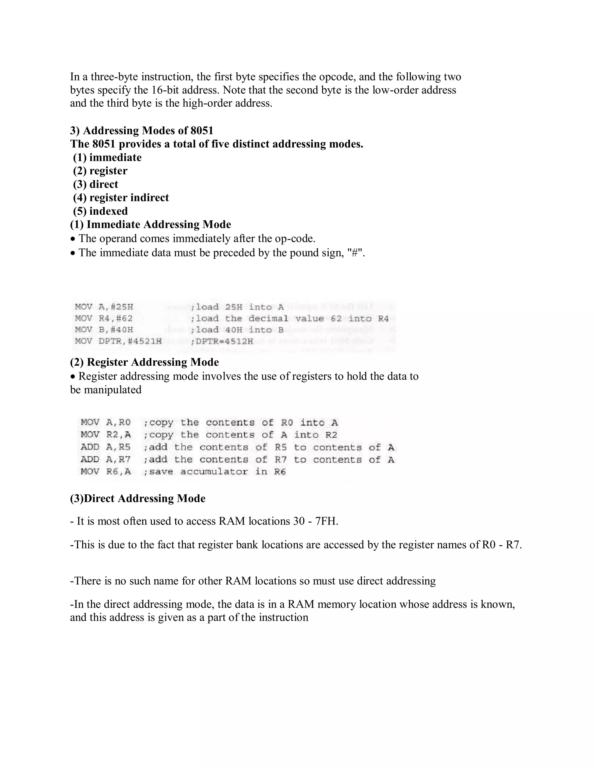 In a three-byte instruction, the first byte specifies the opcode, and the following two
bytes specify the 16-bit address. Note that the second byte is the low-order address
and the third byte is the high-order address.
3) Addressing Modes of 8051
The 8051 provides a total of five distinct addressing modes.
(1) immediate
(2) register
(3) direct
(4) register indirect
(5) indexed
(1) Immediate Addressing Mode
The operand comes immediately after the op-code.
The immediate data must be preceded by the pound sign, "#".
(2) Register Addressing Mode
Register addressing mode involves the use of registers to hold the data to
be manipulated
(3)Direct Addressing Mode
- It is most often used to access RAM locations 30 - 7FH.
-This is due to the fact that register bank locations are accessed by the register names of R0 - R7.
-There is no such name for other RAM locations so must use direct addressing
-In the direct addressing mode, the data is in a RAM memory location whose address is known,
and this address is given as a part of the instruction
 