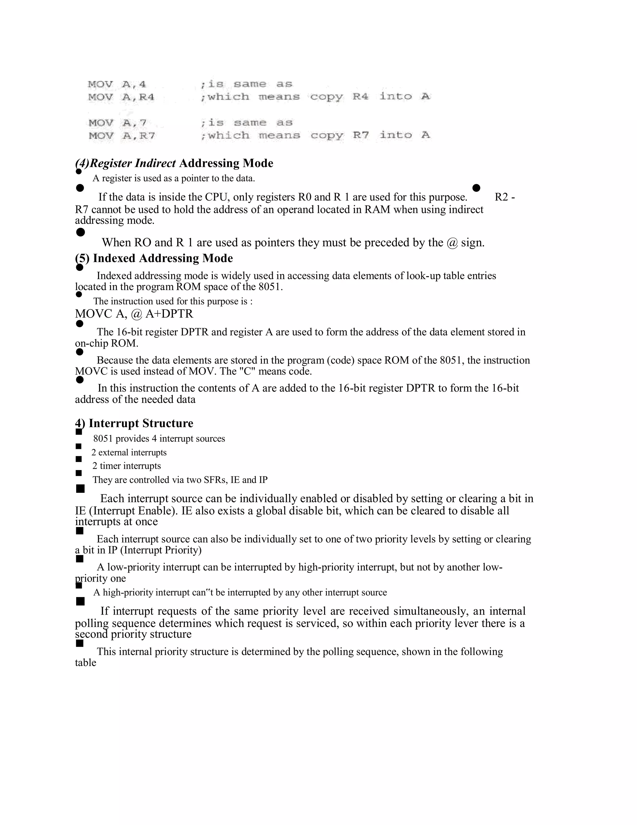 (4)Register Indirect Addressing Mode
A register is used as a pointer to the data.
If the data is inside the CPU, only registers R0 and R 1 are used for this purpose. R2 -
R7 cannot be used to hold the address of an operand located in RAM when using indirect
addressing mode.
When RO and R 1 are used as pointers they must be preceded by the @ sign.
(5) Indexed Addressing Mode
Indexed addressing mode is widely used in accessing data elements of look-up table entries
located in the program ROM space of the 8051.
The instruction used for this purpose is :
MOVC A, @ A+DPTR
The 16-bit register DPTR and register A are used to form the address of the data element stored in
on-chip ROM.
Because the data elements are stored in the program (code) space ROM of the 8051, the instruction
MOVC is used instead of MOV. The "C" means code.
In this instruction the contents of A are added to the 16-bit register DPTR to form the 16-bit
address of the needed data
4) Interrupt Structure
8051 provides 4 interrupt sources
2 external interrupts
2 timer interrupts
They are controlled via two SFRs, IE and IP
Each interrupt source can be individually enabled or disabled by setting or clearing a bit in
IE (Interrupt Enable). IE also exists a global disable bit, which can be cleared to disable all
interrupts at once
Each interrupt source can also be individually set to one of two priority levels by setting or clearing
a bit in IP (Interrupt Priority)
A low-priority interrupt can be interrupted by high-priority interrupt, but not by another low-
priority one
A high-priority interrupt can‟t be interrupted by any other interrupt source
If interrupt requests of the same priority level are received simultaneously, an internal
polling sequence determines which request is serviced, so within each priority lever there is a
second priority structure
This internal priority structure is determined by the polling sequence, shown in the following
table
 