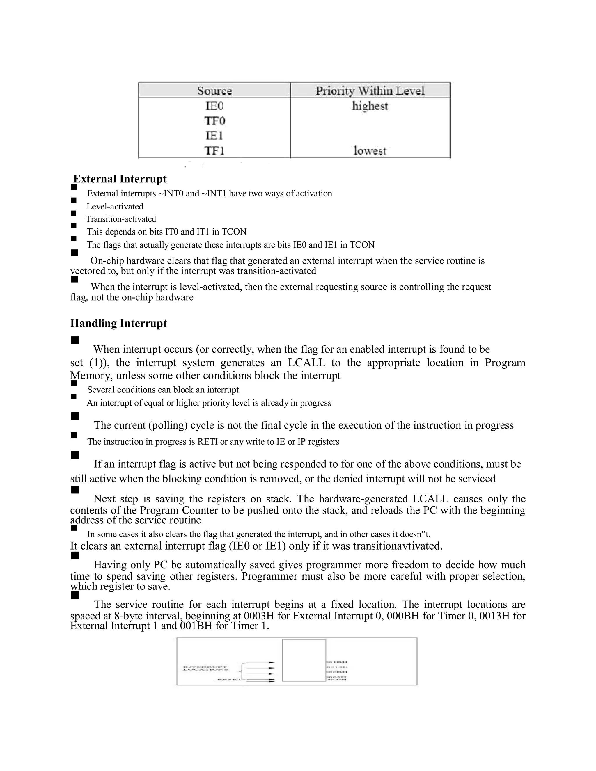 External Interrupt
External interrupts ~INT0 and ~INT1 have two ways of activation
Level-activated
Transition-activated
This depends on bits IT0 and IT1 in TCON
The flags that actually generate these interrupts are bits IE0 and IE1 in TCON
On-chip hardware clears that flag that generated an external interrupt when the service routine is
vectored to, but only if the interrupt was transition-activated
When the interrupt is level-activated, then the external requesting source is controlling the request
flag, not the on-chip hardware
Handling Interrupt
When interrupt occurs (or correctly, when the flag for an enabled interrupt is found to be
set (1)), the interrupt system generates an LCALL to the appropriate location in Program
Memory, unless some other conditions block the interrupt
Several conditions can block an interrupt
An interrupt of equal or higher priority level is already in progress
The current (polling) cycle is not the final cycle in the execution of the instruction in progress
The instruction in progress is RETI or any write to IE or IP registers
If an interrupt flag is active but not being responded to for one of the above conditions, must be
still active when the blocking condition is removed, or the denied interrupt will not be serviced
Next step is saving the registers on stack. The hardware-generated LCALL causes only the
contents of the Program Counter to be pushed onto the stack, and reloads the PC with the beginning
address of the service routine
In some cases it also clears the flag that generated the interrupt, and in other cases it doesn‟t.
It clears an external interrupt flag (IE0 or IE1) only if it was transitionavtivated.
Having only PC be automatically saved gives programmer more freedom to decide how much
time to spend saving other registers. Programmer must also be more careful with proper selection,
which register to save.
The service routine for each interrupt begins at a fixed location. The interrupt locations are
spaced at 8-byte interval, beginning at 0003H for External Interrupt 0, 000BH for Timer 0, 0013H for
External Interrupt 1 and 001BH for Timer 1.
 