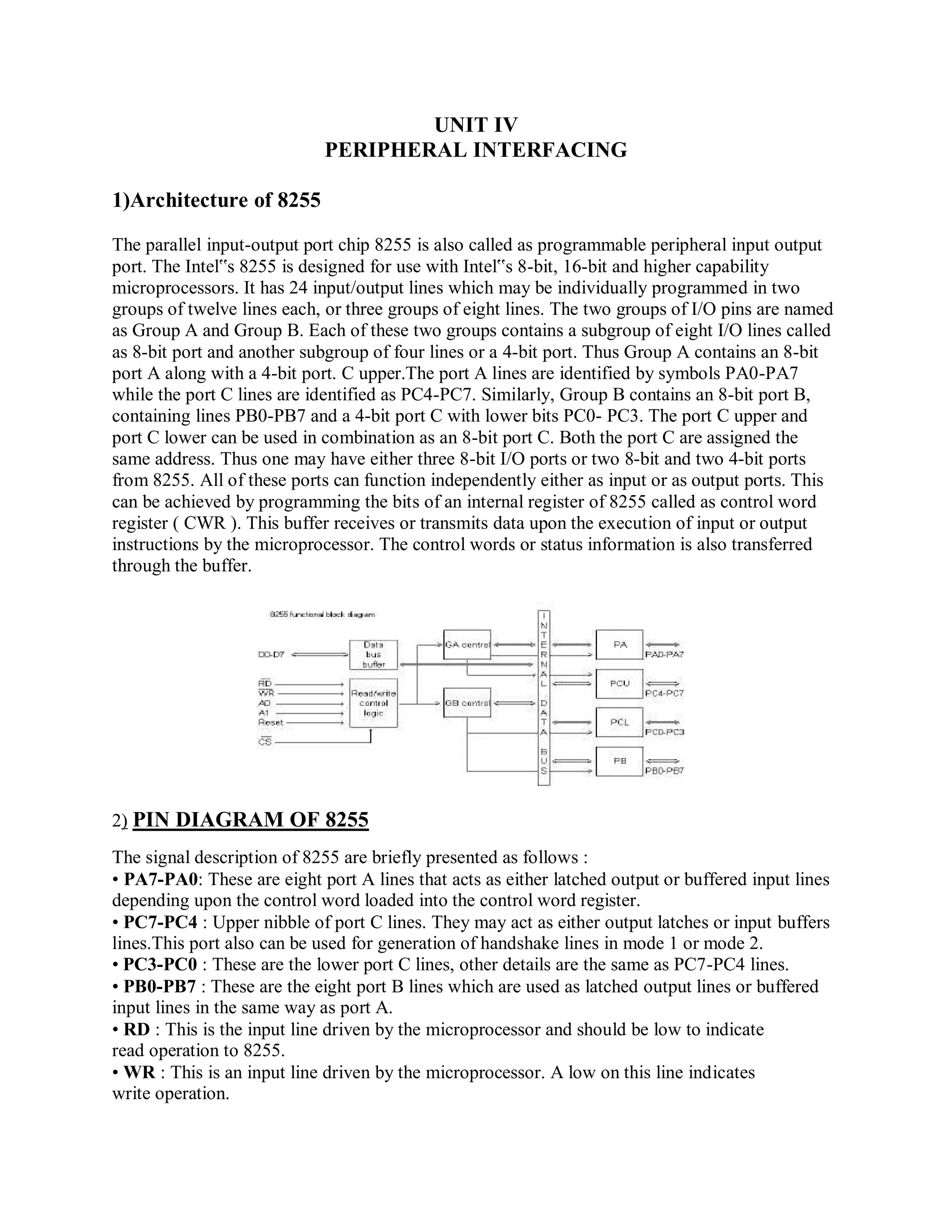 UNIT IV
PERIPHERAL INTERFACING
1)Architecture of 8255
The parallel input-output port chip 8255 is also called as programmable peripheral input output
port. The Intel‟s 8255 is designed for use with Intel‟s 8-bit, 16-bit and higher capability
microprocessors. It has 24 input/output lines which may be individually programmed in two
groups of twelve lines each, or three groups of eight lines. The two groups of I/O pins are named
as Group A and Group B. Each of these two groups contains a subgroup of eight I/O lines called
as 8-bit port and another subgroup of four lines or a 4-bit port. Thus Group A contains an 8-bit
port A along with a 4-bit port. C upper.The port A lines are identified by symbols PA0-PA7
while the port C lines are identified as PC4-PC7. Similarly, Group B contains an 8-bit port B,
containing lines PB0-PB7 and a 4-bit port C with lower bits PC0- PC3. The port C upper and
port C lower can be used in combination as an 8-bit port C. Both the port C are assigned the
same address. Thus one may have either three 8-bit I/O ports or two 8-bit and two 4-bit ports
from 8255. All of these ports can function independently either as input or as output ports. This
can be achieved by programming the bits of an internal register of 8255 called as control word
register ( CWR ). This buffer receives or transmits data upon the execution of input or output
instructions by the microprocessor. The control words or status information is also transferred
through the buffer.
2) PIN DIAGRAM OF 8255
The signal description of 8255 are briefly presented as follows :
• PA7-PA0: These are eight port A lines that acts as either latched output or buffered input lines
depending upon the control word loaded into the control word register.
• PC7-PC4 : Upper nibble of port C lines. They may act as either output latches or input buffers
lines.This port also can be used for generation of handshake lines in mode 1 or mode 2.
• PC3-PC0 : These are the lower port C lines, other details are the same as PC7-PC4 lines.
• PB0-PB7 : These are the eight port B lines which are used as latched output lines or buffered
input lines in the same way as port A.
• RD : This is the input line driven by the microprocessor and should be low to indicate
read operation to 8255.
• WR : This is an input line driven by the microprocessor. A low on this line indicates
write operation.
 