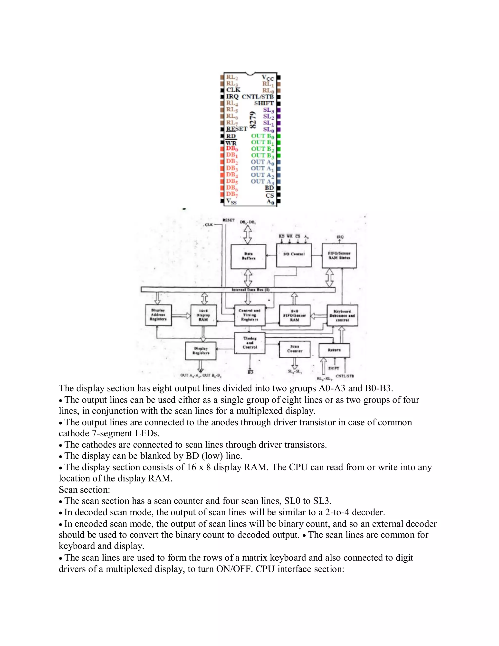 The display section has eight output lines divided into two groups A0-A3 and B0-B3.
The output lines can be used either as a single group of eight lines or as two groups of four
lines, in conjunction with the scan lines for a multiplexed display.
The output lines are connected to the anodes through driver transistor in case of common
cathode 7-segment LEDs.
The cathodes are connected to scan lines through driver transistors.
The display can be blanked by BD (low) line.
The display section consists of 16 x 8 display RAM. The CPU can read from or write into any
location of the display RAM.
Scan section:
The scan section has a scan counter and four scan lines, SL0 to SL3.
In decoded scan mode, the output of scan lines will be similar to a 2-to-4 decoder.
In encoded scan mode, the output of scan lines will be binary count, and so an external decoder
should be used to convert the binary count to decoded output. The scan lines are common for
keyboard and display.
The scan lines are used to form the rows of a matrix keyboard and also connected to digit
drivers of a multiplexed display, to turn ON/OFF. CPU interface section:
 