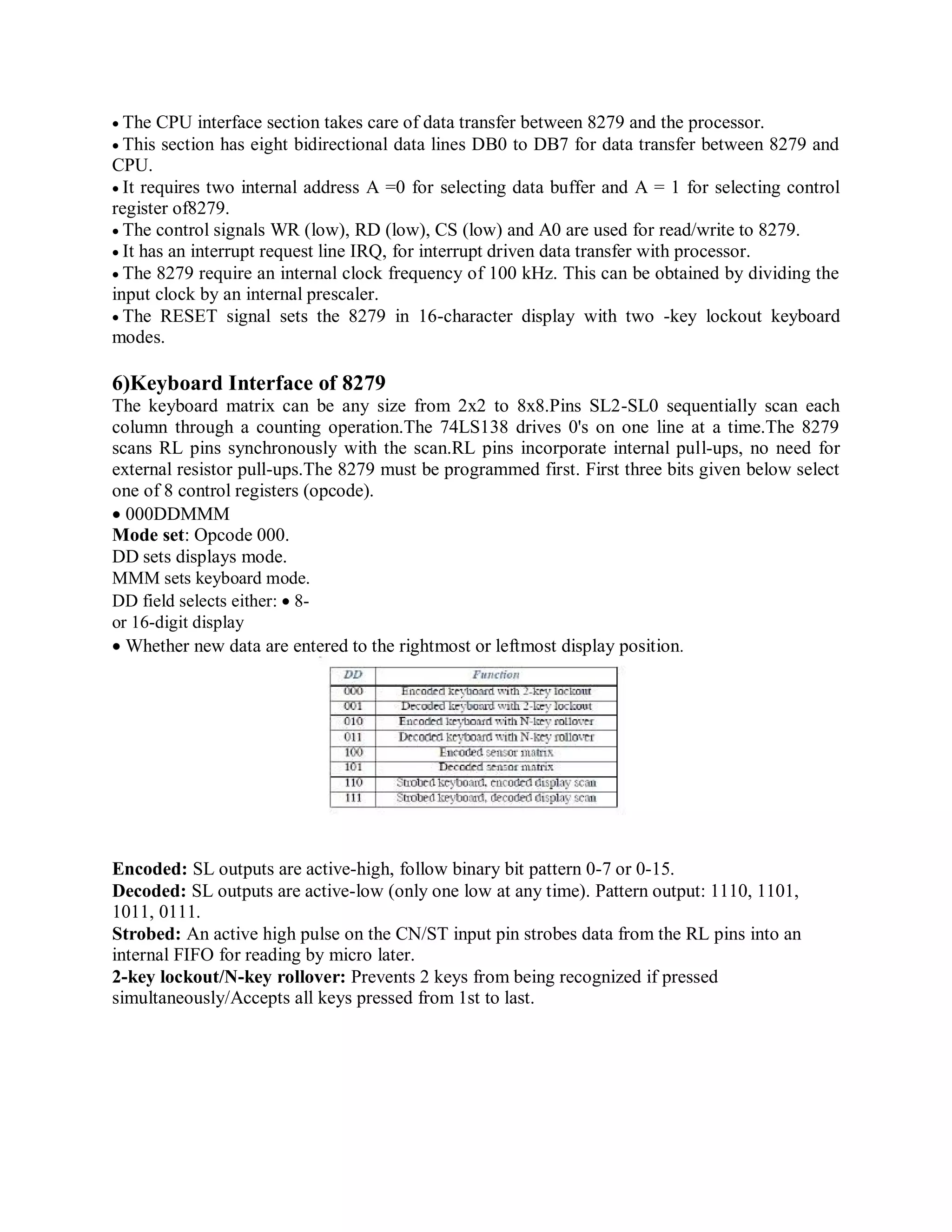 The CPU interface section takes care of data transfer between 8279 and the processor.
This section has eight bidirectional data lines DB0 to DB7 for data transfer between 8279 and
CPU.
It requires two internal address A =0 for selecting data buffer and A = 1 for selecting control
register of8279.
The control signals WR (low), RD (low), CS (low) and A0 are used for read/write to 8279.
It has an interrupt request line IRQ, for interrupt driven data transfer with processor.
The 8279 require an internal clock frequency of 100 kHz. This can be obtained by dividing the
input clock by an internal prescaler.
The RESET signal sets the 8279 in 16-character display with two -key lockout keyboard
modes.
6)Keyboard Interface of 8279
The keyboard matrix can be any size from 2x2 to 8x8.Pins SL2-SL0 sequentially scan each
column through a counting operation.The 74LS138 drives 0's on one line at a time.The 8279
scans RL pins synchronously with the scan.RL pins incorporate internal pull-ups, no need for
external resistor pull-ups.The 8279 must be programmed first. First three bits given below select
one of 8 control registers (opcode).
000DDMMM
Mode set: Opcode 000.
DD sets displays mode.
MMM sets keyboard mode.
DD field selects either: 8-
or 16-digit display
Whether new data are entered to the rightmost or leftmost display position.
Encoded: SL outputs are active-high, follow binary bit pattern 0-7 or 0-15.
Decoded: SL outputs are active-low (only one low at any time). Pattern output: 1110, 1101,
1011, 0111.
Strobed: An active high pulse on the CN/ST input pin strobes data from the RL pins into an
internal FIFO for reading by micro later.
2-key lockout/N-key rollover: Prevents 2 keys from being recognized if pressed
simultaneously/Accepts all keys pressed from 1st to last.
 