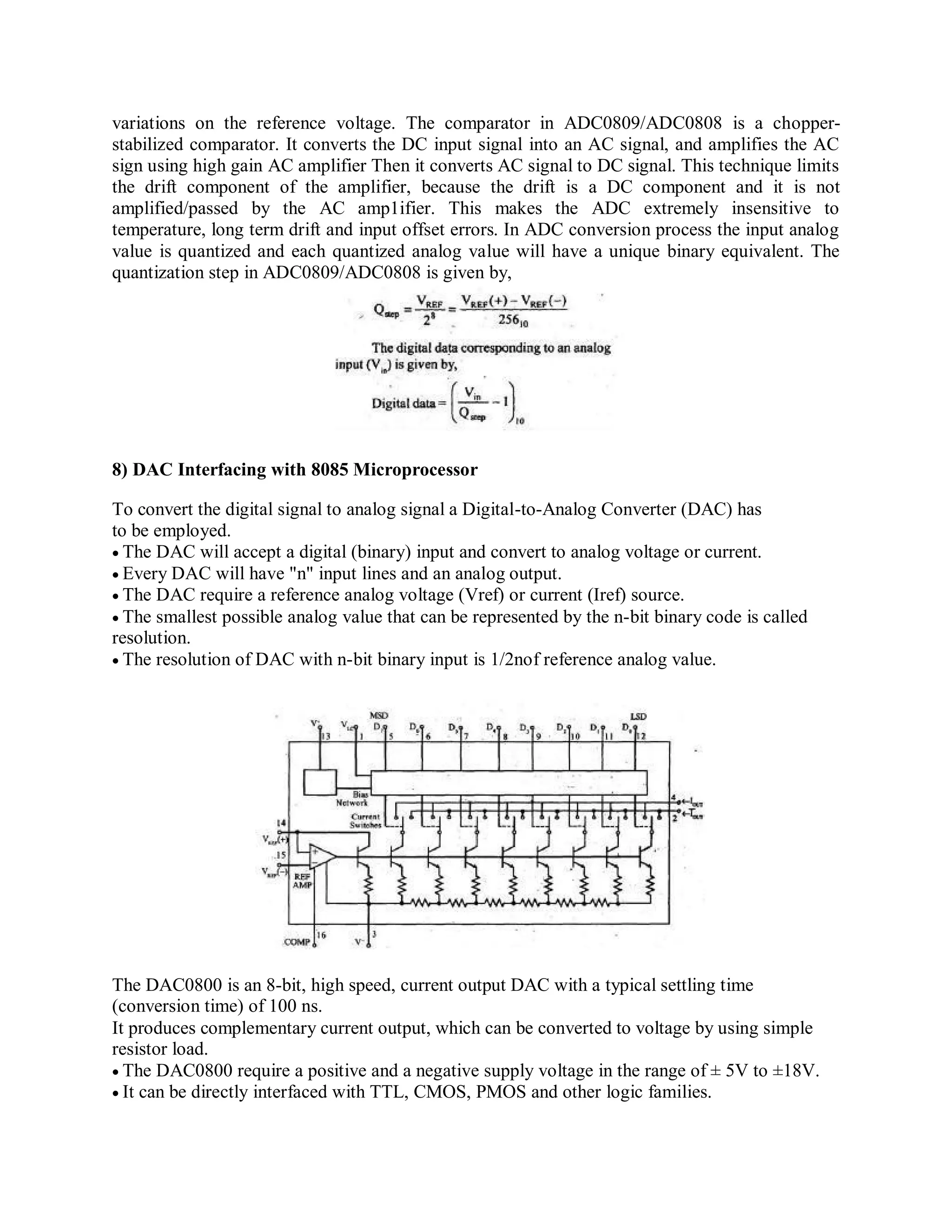 variations on the reference voltage. The comparator in ADC0809/ADC0808 is a chopper-
stabilized comparator. It converts the DC input signal into an AC signal, and amplifies the AC
sign using high gain AC amplifier Then it converts AC signal to DC signal. This technique limits
the drift component of the amplifier, because the drift is a DC component and it is not
amplified/passed by the AC amp1ifier. This makes the ADC extremely insensitive to
temperature, long term drift and input offset errors. In ADC conversion process the input analog
value is quantized and each quantized analog value will have a unique binary equivalent. The
quantization step in ADC0809/ADC0808 is given by,
8) DAC Interfacing with 8085 Microprocessor
To convert the digital signal to analog signal a Digital-to-Analog Converter (DAC) has
to be employed.
The DAC will accept a digital (binary) input and convert to analog voltage or current.
Every DAC will have "n" input lines and an analog output.
The DAC require a reference analog voltage (Vref) or current (Iref) source.
The smallest possible analog value that can be represented by the n-bit binary code is called
resolution.
The resolution of DAC with n-bit binary input is 1/2nof reference analog value.
The DAC0800 is an 8-bit, high speed, current output DAC with a typical settling time
(conversion time) of 100 ns.
It produces complementary current output, which can be converted to voltage by using simple
resistor load.
The DAC0800 require a positive and a negative supply voltage in the range of ± 5V to ±18V.
It can be directly interfaced with TTL, CMOS, PMOS and other logic families.
 