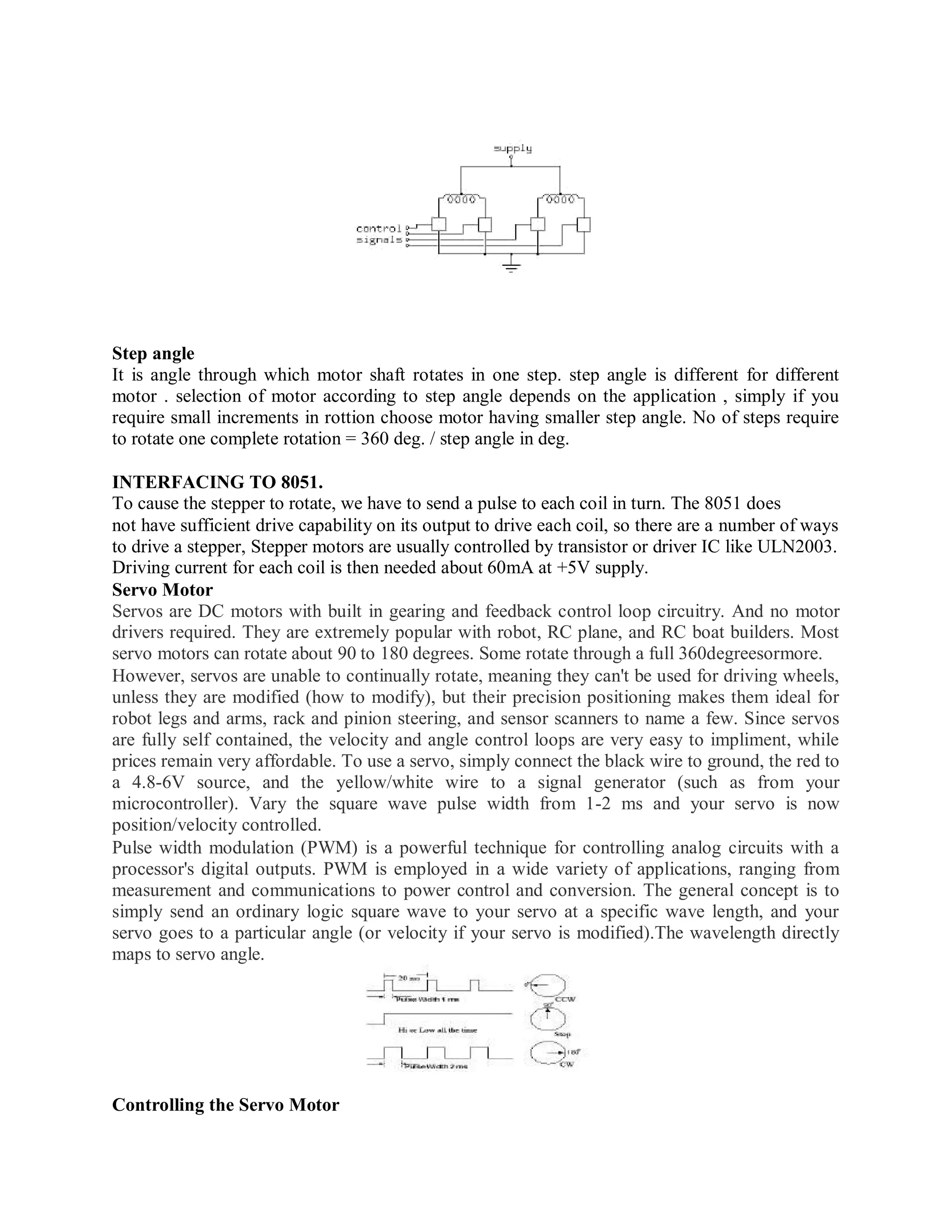 Step angle
It is angle through which motor shaft rotates in one step. step angle is different for different
motor . selection of motor according to step angle depends on the application , simply if you
require small increments in rottion choose motor having smaller step angle. No of steps require
to rotate one complete rotation = 360 deg. / step angle in deg.
INTERFACING TO 8051.
To cause the stepper to rotate, we have to send a pulse to each coil in turn. The 8051 does
not have sufficient drive capability on its output to drive each coil, so there are a number of ways
to drive a stepper, Stepper motors are usually controlled by transistor or driver IC like ULN2003.
Driving current for each coil is then needed about 60mA at +5V supply.
Servo Motor
Servos are DC motors with built in gearing and feedback control loop circuitry. And no motor
drivers required. They are extremely popular with robot, RC plane, and RC boat builders. Most
servo motors can rotate about 90 to 180 degrees. Some rotate through a full 360degreesormore.
However, servos are unable to continually rotate, meaning they can't be used for driving wheels,
unless they are modified (how to modify), but their precision positioning makes them ideal for
robot legs and arms, rack and pinion steering, and sensor scanners to name a few. Since servos
are fully self contained, the velocity and angle control loops are very easy to impliment, while
prices remain very affordable. To use a servo, simply connect the black wire to ground, the red to
a 4.8-6V source, and the yellow/white wire to a signal generator (such as from your
microcontroller). Vary the square wave pulse width from 1-2 ms and your servo is now
position/velocity controlled.
Pulse width modulation (PWM) is a powerful technique for controlling analog circuits with a
processor's digital outputs. PWM is employed in a wide variety of applications, ranging from
measurement and communications to power control and conversion. The general concept is to
simply send an ordinary logic square wave to your servo at a specific wave length, and your
servo goes to a particular angle (or velocity if your servo is modified).The wavelength directly
maps to servo angle.
Controlling the Servo Motor
 
