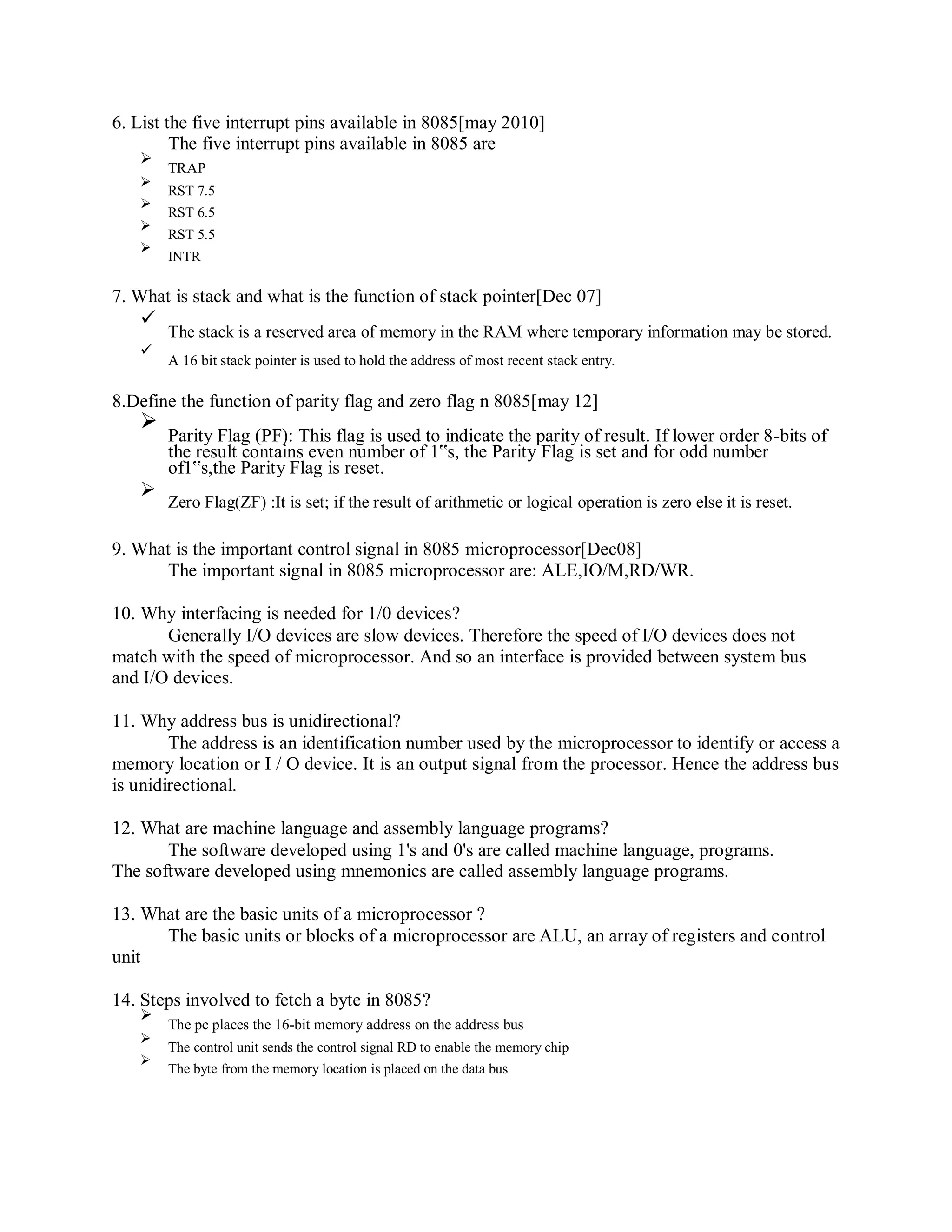 6. List the five interrupt pins available in 8085[may 2010]
The five interrupt pins available in 8085 are
TRAP
RST 7.5
RST 6.5
RST 5.5
INTR
7. What is stack and what is the function of stack pointer[Dec 07]
The stack is a reserved area of memory in the RAM where temporary information may be stored.
A 16 bit stack pointer is used to hold the address of most recent stack entry.
8.Define the function of parity flag and zero flag n 8085[may 12]
Parity Flag (PF): This flag is used to indicate the parity of result. If lower order 8-bits of
the result contains even number of 1‟s, the Parity Flag is set and for odd number
of1‟s,the Parity Flag is reset.
Zero Flag(ZF) :It is set; if the result of arithmetic or logical operation is zero else it is reset.
9. What is the important control signal in 8085 microprocessor[Dec08]
The important signal in 8085 microprocessor are: ALE,IO/M,RD/WR.
10. Why interfacing is needed for 1/0 devices?
Generally I/O devices are slow devices. Therefore the speed of I/O devices does not
match with the speed of microprocessor. And so an interface is provided between system bus
and I/O devices.
11. Why address bus is unidirectional?
The address is an identification number used by the microprocessor to identify or access a
memory location or I / O device. It is an output signal from the processor. Hence the address bus
is unidirectional.
12. What are machine language and assembly language programs?
The software developed using 1's and 0's are called machine language, programs.
The software developed using mnemonics are called assembly language programs.
13. What are the basic units of a microprocessor ?
The basic units or blocks of a microprocessor are ALU, an array of registers and control
unit
14. Steps involved to fetch a byte in 8085?
The pc places the 16-bit memory address on the address bus
The control unit sends the control signal RD to enable the memory chip
The byte from the memory location is placed on the data bus
 