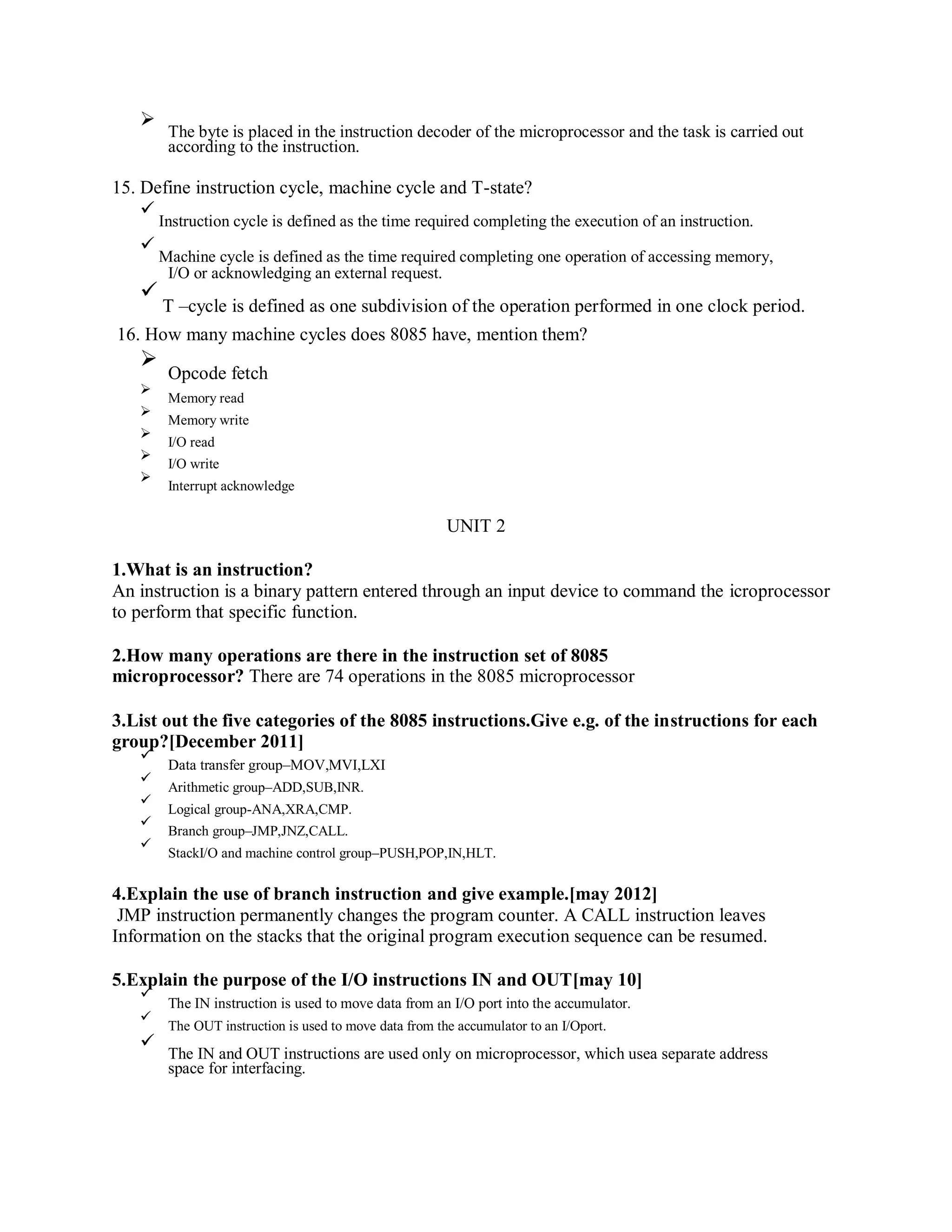 The byte is placed in the instruction decoder of the microprocessor and the task is carried out
according to the instruction.
15. Define instruction cycle, machine cycle and T-state?
Instruction cycle is defined as the time required completing the execution of an instruction.
Machine cycle is defined as the time required completing one operation of accessing memory,
I/O or acknowledging an external request.
T –cycle is defined as one subdivision of the operation performed in one clock period.
16. How many machine cycles does 8085 have, mention them?
Opcode fetch
Memory read
Memory write
I/O read
I/O write
Interrupt acknowledge
UNIT 2
1.What is an instruction?
An instruction is a binary pattern entered through an input device to command the icroprocessor
to perform that specific function.
2.How many operations are there in the instruction set of 8085
microprocessor? There are 74 operations in the 8085 microprocessor
3.List out the five categories of the 8085 instructions.Give e.g. of the instructions for each
group?[December 2011]
Data transfer group–MOV,MVI,LXI
Arithmetic group–ADD,SUB,INR.
Logical group-ANA,XRA,CMP.
Branch group–JMP,JNZ,CALL.
StackI/O and machine control group–PUSH,POP,IN,HLT.
4.Explain the use of branch instruction and give example.[may 2012]
JMP instruction permanently changes the program counter. A CALL instruction leaves
Information on the stacks that the original program execution sequence can be resumed.
5.Explain the purpose of the I/O instructions IN and OUT[may 10]
The IN instruction is used to move data from an I/O port into the accumulator.
The OUT instruction is used to move data from the accumulator to an I/Oport.
The IN and OUT instructions are used only on microprocessor, which usea separate address
space for interfacing.
 