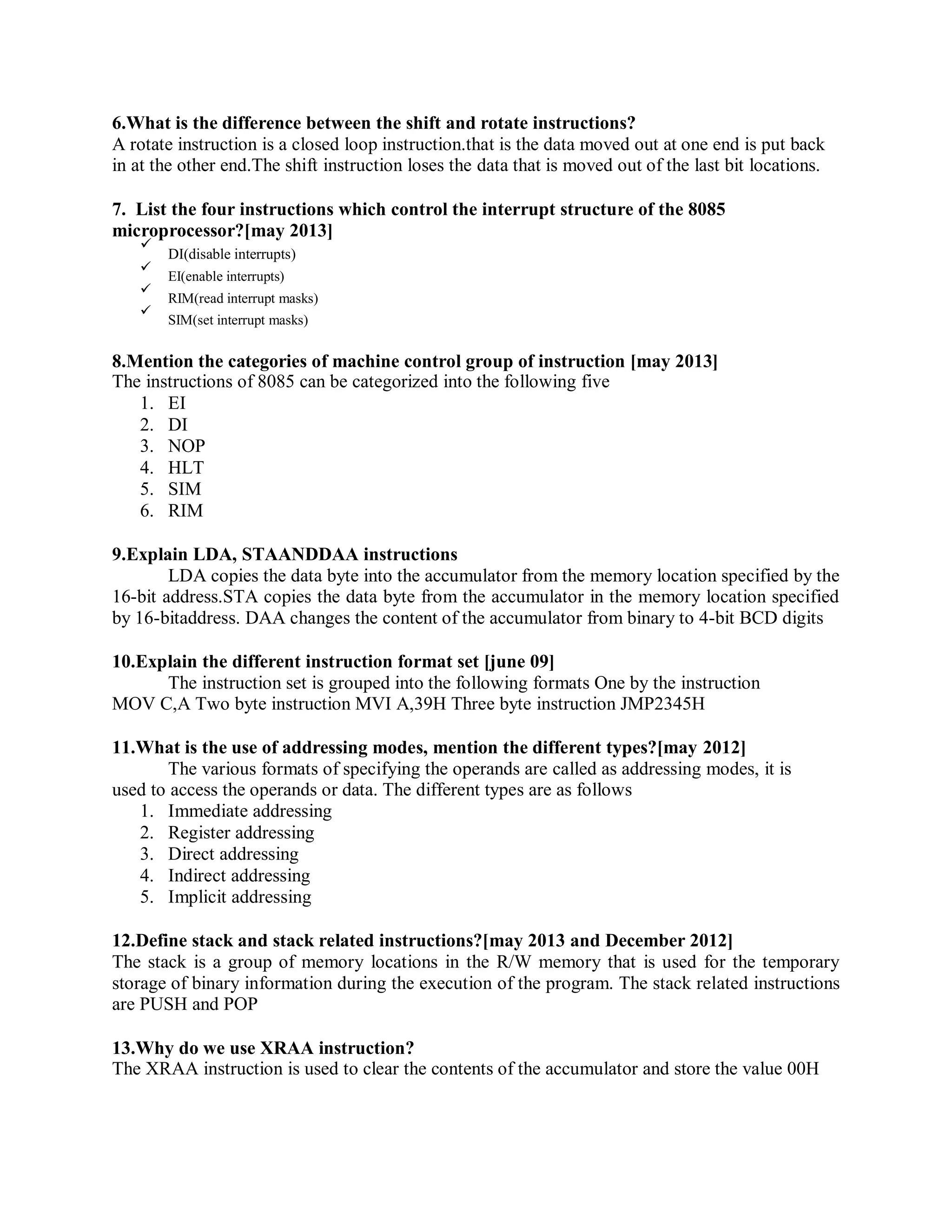 6.What is the difference between the shift and rotate instructions?
A rotate instruction is a closed loop instruction.that is the data moved out at one end is put back
in at the other end.The shift instruction loses the data that is moved out of the last bit locations.
7. List the four instructions which control the interrupt structure of the 8085
microprocessor?[may 2013]
DI(disable interrupts)
EI(enable interrupts)
RIM(read interrupt masks)
SIM(set interrupt masks)
8.Mention the categories of machine control group of instruction [may 2013]
The instructions of 8085 can be categorized into the following five
1. EI
2. DI
3. NOP
4. HLT
5. SIM
6. RIM
9.Explain LDA, STAANDDAA instructions
LDA copies the data byte into the accumulator from the memory location specified by the
16-bit address.STA copies the data byte from the accumulator in the memory location specified
by 16-bitaddress. DAA changes the content of the accumulator from binary to 4-bit BCD digits
10.Explain the different instruction format set [june 09]
The instruction set is grouped into the following formats One by the instruction
MOV C,A Two byte instruction MVI A,39H Three byte instruction JMP2345H
11.What is the use of addressing modes, mention the different types?[may 2012]
The various formats of specifying the operands are called as addressing modes, it is
used to access the operands or data. The different types are as follows
1. Immediate addressing
2. Register addressing
3. Direct addressing
4. Indirect addressing
5. Implicit addressing
12.Define stack and stack related instructions?[may 2013 and December 2012]
The stack is a group of memory locations in the R/W memory that is used for the temporary
storage of binary information during the execution of the program. The stack related instructions
are PUSH and POP
13.Why do we use XRAA instruction?
The XRAA instruction is used to clear the contents of the accumulator and store the value 00H
 