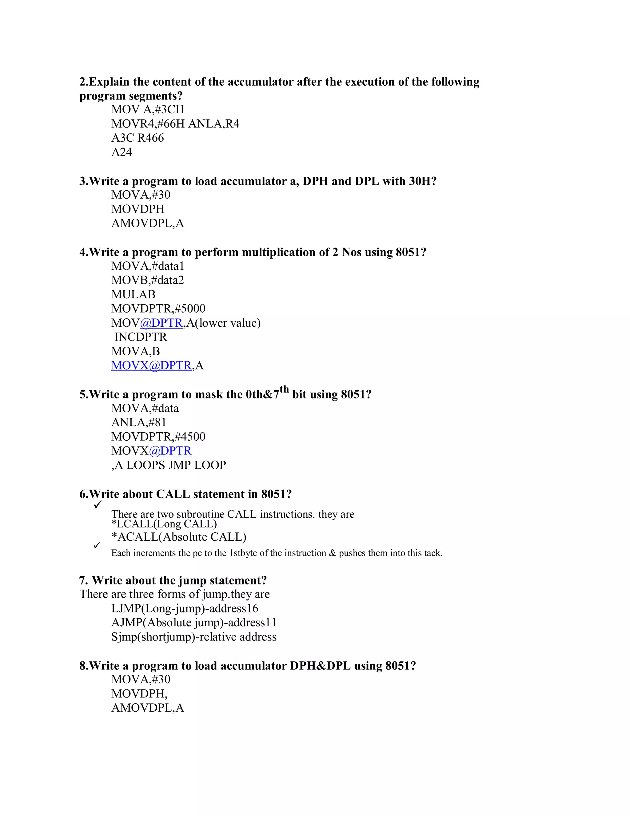2.Explain the content of the accumulator after the execution of the following
program segments?
MOV A,#3CH
MOVR4,#66H ANLA,R4
A3C R466
A24
3.Write a program to load accumulator a, DPH and DPL with 30H?
MOVA,#30
MOVDPH
AMOVDPL,A
4.Write a program to perform multiplication of 2 Nos using 8051?
MOVA,#data1
MOVB,#data2
MULAB
MOVDPTR,#5000
MOV@DPTR,A(lower value)
INCDPTR
MOVA,B
MOVX@DPTR,A
5.Write a program to mask the 0th&7th
bit using 8051?
MOVA,#data
ANLA,#81
MOVDPTR,#4500
MOVX@DPTR
,A LOOPS JMP LOOP
6.Write about CALL statement in 8051?
There are two subroutine CALL instructions. they are
*LCALL(Long CALL)
*ACALL(Absolute CALL)
Each increments the pc to the 1stbyte of the instruction & pushes them into this tack.
7. Write about the jump statement?
There are three forms of jump.they are
LJMP(Long-jump)-address16
AJMP(Absolute jump)-address11
Sjmp(shortjump)-relative address
8.Write a program to load accumulator DPH&DPL using 8051?
MOVA,#30
MOVDPH,
AMOVDPL,A
 