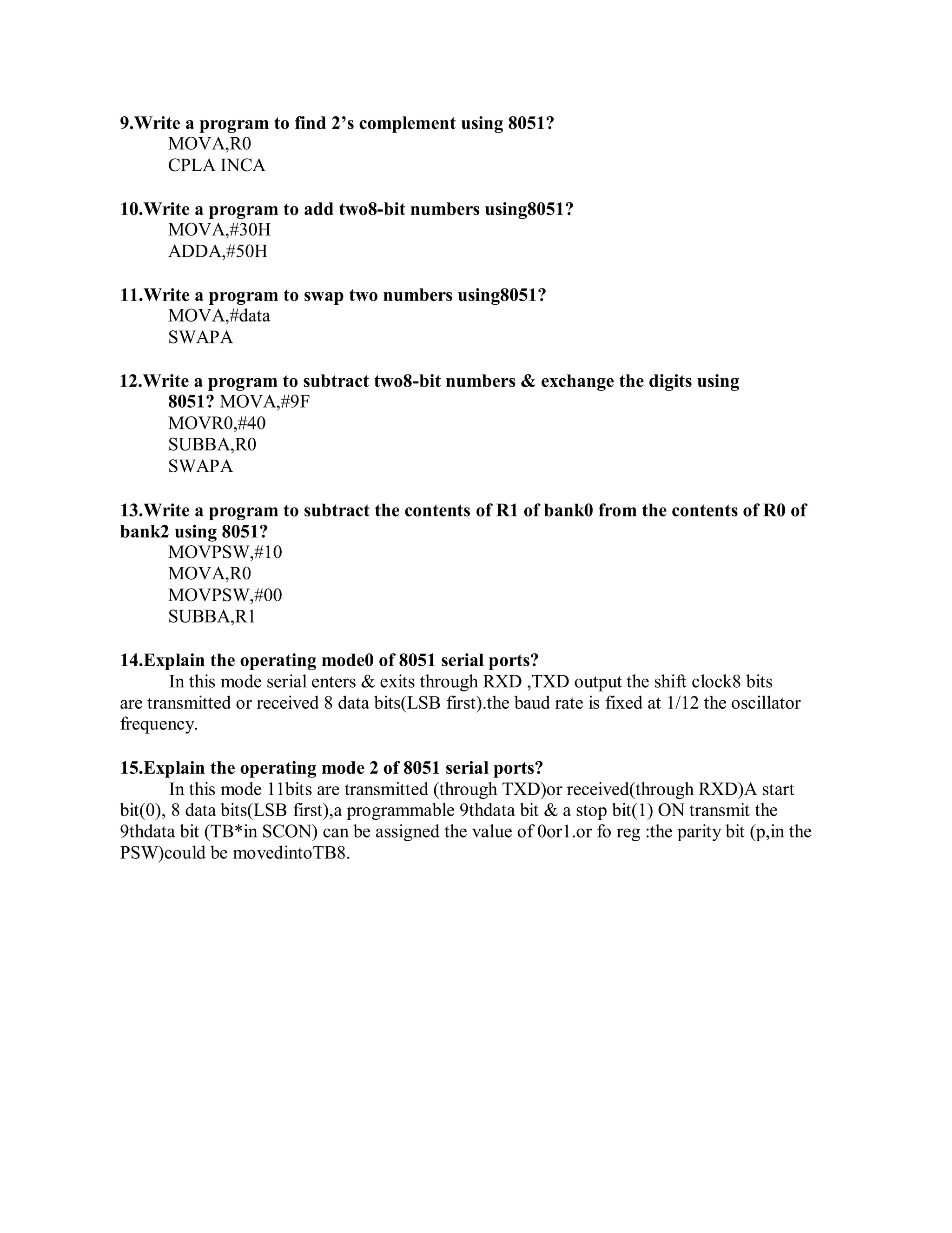 9.Write a program to find 2’s complement using 8051?
MOVA,R0
CPLA INCA
10.Write a program to add two8-bit numbers using8051?
MOVA,#30H
ADDA,#50H
11.Write a program to swap two numbers using8051?
MOVA,#data
SWAPA
12.Write a program to subtract two8-bit numbers & exchange the digits using
8051? MOVA,#9F
MOVR0,#40
SUBBA,R0
SWAPA
13.Write a program to subtract the contents of R1 of bank0 from the contents of R0 of
bank2 using 8051?
MOVPSW,#10
MOVA,R0
MOVPSW,#00
SUBBA,R1
14.Explain the operating mode0 of 8051 serial ports?
In this mode serial enters & exits through RXD ,TXD output the shift clock8 bits
are transmitted or received 8 data bits(LSB first).the baud rate is fixed at 1/12 the oscillator
frequency.
15.Explain the operating mode 2 of 8051 serial ports?
In this mode 11bits are transmitted (through TXD)or received(through RXD)A start
bit(0), 8 data bits(LSB first),a programmable 9thdata bit & a stop bit(1) ON transmit the
9thdata bit (TB*in SCON) can be assigned the value of 0or1.or fo reg :the parity bit (p,in the
PSW)could be movedintoTB8.
 
