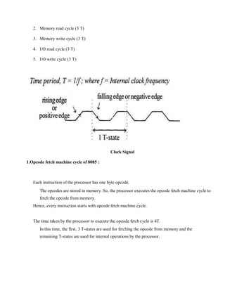 2. Memory read cycle (3 T)
3. Memory write cycle (3 T)
4. I/O read cycle (3 T)
5. I/O write cycle (3 T)
Clock Signal
1.Opcode fetch machine cycle of 8085 :
Each instruction of the processor has one byte opcode.
The opcodes are stored in memory. So, the processor executes the opcode fetch machine cycle to
fetch the opcode from memory.
Hence, every instruction starts with opcode fetch machine cycle.
The time taken by the processor to execute the opcode fetch cycle is 4T.
In this time, the first, 3 T-states are used for fetching the opcode from memory and the
remaining T-states are used for internal operations by the processor.
 