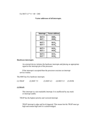 For RST 5,5 * 8 = 40 = 28H
Vector addresses of all interrupts.
Hardware interrupts:
An external device initiates the hardware interrupts and placing an appropriate
signal at the interrupt pin of the processor.
If the interrupt is accepted then the processor executes an interrupt
service routine.
The 8085 has five hardware interrupts
(1) TRAP (2) RST 7.5 (3) RST 6.5 (4) RST 5.5 (5) INTR
(1)TRAP:
This interrupt is a non-maskable interrupt. It is unaffected by any mask
or interrupt enable.
TRAP bas the highest priority and vectored interrupt.
TRAP interrupt is edge and level triggered. This means hat the TRAP must go
high and remain high until it is acknowledged.
 