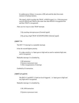 In sudden power failure, it executes a ISR and send the data from main
memory to backup memory.
The signal, which overrides the TRAP, is HOLD signal. (i.e., If the processor
receives HOLD and TRAP at the same time then HOLD is recognized first
and then TRAP is recognized).
There are two ways to clear TRAP interrupt.
1.By resetting microprocessor (External signal)
2.By giving a high TRAP ACKNOWLEDGE (Internal signal)
(2)RST 7.5:
The RST 7.5 interrupt is a maskable interrupt.
It has the second highest priority.
It is edge sensitive. ie. Input goes to high and no need to maintain high state
until it recognized.
Maskable interrupt. It is disabled by,
1.DI instruction
2.System or processor reset.
3.After reorganization of interrupt.
Enabled by EI instruction.
(3)RST 6.5 and 5.5:
The RST 6.5 and RST 5.5 both are level triggered. . ie. Input goes to high and
stay high until it recognized.
Maskable interrupt. It is disabled by,
1.DI, SIM instruction
2.System or processor reset.
 