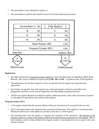 • The accumulator is also identified as register A.
• The accumulator is used for data transfer between an I/O port and memory location.
Registersets:
• The 8085 simulator has six general-purpose registers to store 8-bit data; these are identified as B, C, D, E,
H and L. They can be combined as register pair likeBC, DE and HL – to perform some 16-bit operations.
• The programmer can use these registers to store or copy data into the registers by using data copy
instructions.
• Out of these six registers, four 8-bit registers are scratch pad registers which are accessible to the
programmer and hence can be used to temporarily store data during a program execution.
• And the two registers H and L are utilized in indirect addressing mode. In this mode, the memory location
i.e. the address is specified by the contents of the registers.
Program Counter (PC):
• 16 bit register which holds the memory address of the next instruction to be executed in the next step.
• This 16-bit register deals with sequencing the execution of instructions. This register is a memory pointer.
Memory locations have 16-bit addresses, and that is why this is a 16-bit register.
• The microprocessor uses this register to sequence the execution of the instructions. The function of the
program counter is to point to the memory address from which the next instruction is to be fetched. When a
byte (machine code) is being fetched, the program counter is incremented by one to point to the next
memory location.
 