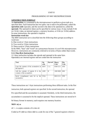 UNIT II
PROGRAMMING OF 8085 MICROPROCESSOR
1)INSTRUCTION FORMAT
An instruction is a command to the microprocessor to perform a given task on a
specified data. Each instruction has two parts: one is task to be performed, called the
operation code (opcode), and the second is the data to be operated on, called the
operand. The operand (or data) can be specified in various ways. It may include 8-bit
(or 16-bit ) data, an internal register, a memory location, or 8-bit (or 16-bit) address.
In some instructions, the operand is implicit.
Instruction word size
The 8085 instruction set is classified into the following three groups according to
word size:
1. One-word or 1-byte instructions
2. Two-word or 2-byte instructions
3. Three-word or 3-byte instructions
In the 8085, "byte" and "word" are synonymous because it is an 8-bit microprocessor.
However, instructions are commonly referred to in terms of bytes rather than words.
2.1.1 One-Byte Instructions
A 1-byte instruction includes the opcode and operand in the same byte.
Operand(s) are internal register and are coded into the instruction
These instructions are 1-byte instructions performing three different tasks. In the first
instruction, both operand registers are specified. In the second instruction, the operand
B is specified and the accumulator is assumed. Similarly, in the third instruction, the
accumulator is assumed to be the implicit operand. These instructions are stored in 8-
bit binary format in memory; each requires one memory location.
MOV rd, rs
rd <-- rs copies contents of rs into rd.
Coded as 01 ddd sss where ddd is a code for one of the 7 general registers which is
 