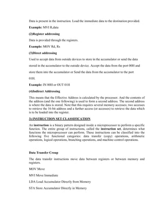 Data is present in the instruction. Load the immediate data to the destination provided.
Example: MVI R,data
(2)Register addressing
Data is provided through the registers.
Example: MOV Rd, Rs
(3)Direct addressing
Used to accept data from outside devices to store in the accumulator or send the data
stored in the accumulator to the outside device. Accept the data from the port 00H and
store them into the accumulator or Send the data from the accumulator to the port
01H.
Example: IN 00H or OUT 01H
(4)Indirect Addressing
This means that the Effective Address is calculated by the processor. And the contents of
the address (and the one following) is used to form a second address. The second address
is where the data is stored. Note that this requires several memory accesses; two accesses
to retrieve the 16-bit address and a further access (or accesses) to retrieve the data which
is to be loaded into the register.
3) INSTRUCTION SET CLASSIFICATION
An instruction is a binary pattern designed inside a microprocessor to perform a specific
function. The entire group of instructions, called the instruction set, determines what
functions the microprocessor can perform. These instructions can be classified into the
following five functional categories: data transfer (copy) operations, arithmetic
operations, logical operations, branching operations, and machine-control operations.
Data Transfer Croup
The data transfer instructions move data between registers or between memory and
registers.
MOV Move
MVI Move Immediate
LDA Load Accumulator Directly from Memory
STA Store Accumulator Directly in Memory
 