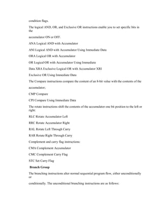 condition flags.
The logical AND, OR, and Exclusive OR instructions enable you to set specific bits in
the
accumulator ON or OFF.
ANA Logical AND with Accumulator
ANI Logical AND with Accumulator Using Immediate Data
ORA Logical OR with Accumulator
OR Logical OR with Accumulator Using Immediate
Data XRA Exclusive Logical OR with Accumulator XRI
Exclusive OR Using Immediate Data
The Compare instructions compare the content of an 8-bit value with the contents of the
accumulator;
CMP Compare
CPI Compare Using Immediate Data
The rotate instructions shift the contents of the accumulator one bit position to the left or
right:
RLC Rotate Accumulator Left
RRC Rotate Accumulator Right
RAL Rotate Left Through Carry
RAR Rotate Right Through Carry
Complement and carry flag instructions:
CMA Complement Accumulator
CMC Complement Carry Flag
STC Set Carry Flag
Branch Group
The branching instructions alter normal sequential program flow, either unconditionally
or
conditionally. The unconditional branching instructions are as follows:
 